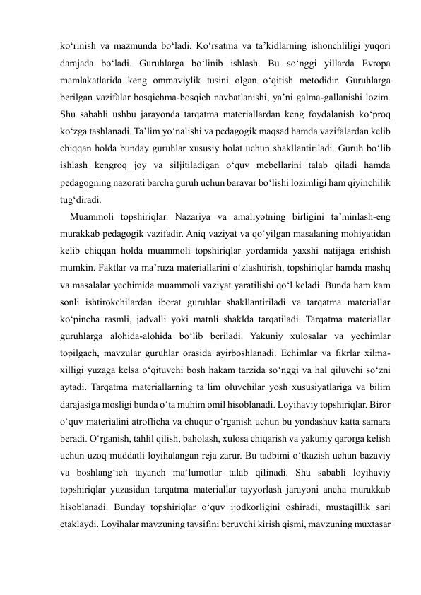  
 
ko‘rinish va mazmunda bo‘ladi. Ko‘rsatma va ta’kidlarning ishonchliligi yuqori 
darajada bo‘ladi. Guruhlarga bo‘linib ishlash. Bu so‘nggi yillarda Evropa 
mamlakatlarida keng ommaviylik tusini olgan o‘qitish metodidir. Guruhlarga 
berilgan vazifalar bosqichma-bosqich navbatlanishi, ya’ni galma-gallanishi lozim. 
Shu sababli ushbu jarayonda tarqatma materiallardan keng foydalanish ko‘proq 
ko‘zga tashlanadi. Ta’lim yo‘nalishi va pedagogik maqsad hamda vazifalardan kelib 
chiqqan holda bunday guruhlar xususiy holat uchun shakllantiriladi. Guruh bo‘lib 
ishlash kengroq joy va siljitiladigan o‘quv mebellarini talab qiladi hamda 
pedagogning nazorati barcha guruh uchun baravar bo‘lishi lozimligi ham qiyinchilik 
tug‘diradi.  
    Muammoli topshiriqlar. Nazariya va amaliyotning birligini ta’minlash-eng 
murakkab pedagogik vazifadir. Aniq vaziyat va qo‘yilgan masalaning mohiyatidan 
kelib chiqqan holda muammoli topshiriqlar yordamida yaxshi natijaga erishish 
mumkin. Faktlar va ma’ruza materiallarini o‘zlashtirish, topshiriqlar hamda mashq 
va masalalar yechimida muammoli vaziyat yaratilishi qo‘l keladi. Bunda ham kam 
sonli ishtirokchilardan iborat guruhlar shakllantiriladi va tarqatma materiallar 
ko‘pincha rasmli, jadvalli yoki matnli shaklda tarqatiladi. Tarqatma materiallar 
guruhlarga alohida-alohida bo‘lib beriladi. Yakuniy xulosalar va yechimlar 
topilgach, mavzular guruhlar orasida ayirboshlanadi. Echimlar va fikrlar xilma-
xilligi yuzaga kelsa o‘qituvchi bosh hakam tarzida so‘nggi va hal qiluvchi so‘zni 
aytadi. Tarqatma materiallarning ta’lim oluvchilar yosh xususiyatlariga va bilim 
darajasiga mosligi bunda o‘ta muhim omil hisoblanadi. Loyihaviy topshiriqlar. Biror 
o‘quv materialini atroflicha va chuqur o‘rganish uchun bu yondashuv katta samara 
beradi. O‘rganish, tahlil qilish, baholash, xulosa chiqarish va yakuniy qarorga kelish 
uchun uzoq muddatli loyihalangan reja zarur. Bu tadbimi o‘tkazish uchun bazaviy 
va boshlang‘ich tayanch ma‘lumotlar talab qilinadi. Shu sababli loyihaviy 
topshiriqlar yuzasidan tarqatma materiallar tayyorlash jarayoni ancha murakkab 
hisoblanadi. Bunday topshiriqlar o‘quv ijodkorligini oshiradi, mustaqillik sari 
etaklaydi. Loyihalar mavzuning tavsifini beruvchi kirish qismi, mavzuning muxtasar 
