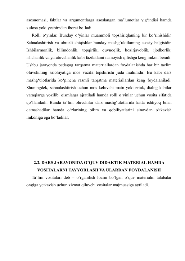 
 
asosnomasi, faktlar va argumentlarga asoslangan ma’lumotlar yig‘indisi hamda 
xulosa yoki yechimdan iborat bo‘ladi.  
     Rolli o‘yinlar. Bunday o‘yinlar muammoli topshiriqlaming bir ko‘rinishidir. 
Sahnalashtirish va obrazli chiqishlar bunday mashg‘ulotlaming asosiy belgisidir. 
Ishbilarmonlik, bilimdonlik, topqirlik, quvnoqlik, hozirjavoblik, ijodkorlik, 
ishchanlik va yaratuvchanlik kabi fazilatlami namoyish qilishga keng imkon beradi. 
Ushbu jarayonda pedagog tarqatma materriallardan foydalanishda har bir taclim 
oluvchining salohiyatiga mos vazifa topshirishi juda muhimdir. Bu kabi dars 
mashg‘ulotlarida ko‘pincha rasmli tarqatma materiallardan keng foydalaniladi. 
Shuningdek, sahnalashtirish uchun mos keluvchi matn yoki ertak, dialog kabilar 
varaqlarga yozilib, qismlarga ajratiladi hamda rolli o‘yinlar uchun vosita sifatida 
qo‘llaniladi. Bunda ta‘lim oluvchilar dars mashg‘ulotlarida katta ishtiyoq bilan 
qatnashadilar hamda o‘zlarining bilim va qobiliyatlarini sinovdan o‘tkazish 
imkoniga ega bo‘ladilar. 
 
 
 
 
 
2.2. DARS JARAYONIDA O’QUV-DIDAKTIK MATERIAL HAMDA 
VOSITALARNI TAYYORLASH VA ULARDAN FOYDALANISH 
     Ta`lim vositalari deb – o`rganilish lozim bo`lgan o`quv materialni talabalar 
ongiga yetkazish uchun xizmat qiluvchi vositalar majmuasiga aytiladi.  
