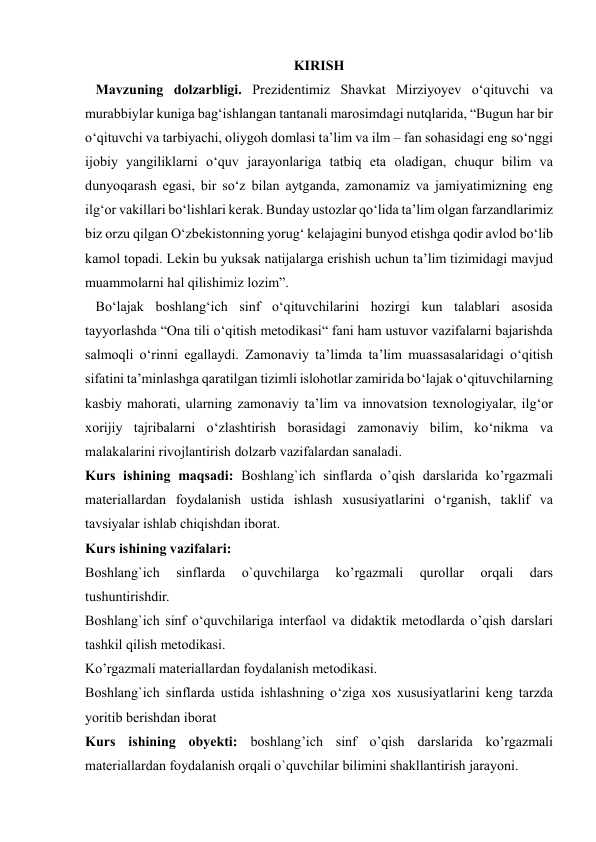  
 
KIRISH 
   Mavzuning dolzarbligi. Prеzidеntimiz Shаvkаt Mirziyоyеv о‘qituvchi vа 
murаbbiylаr kunigа bаg‘ishlаngаn tаntаnаli mаrоsimdаgi nutqlаridа, “Bugun hаr bir 
о‘qituvchi vа tаrbiyаchi, оliygоh dоmlаsi tа’lim vа ilm – fаn sоhаsidаgi еng sо‘nggi 
ijоbiy yаngiliklаrni о‘quv jаrаyоnlаrigа tаtbiq еtа оlаdigаn, chuqur bilim vа 
dunyоqаrаsh еgаsi, bir sо‘z bilаn аytgаndа, zаmоnаmiz vа jаmiyаtimizning еng 
ilg‘оr vаkillаri bо‘lishlаri kеrаk. Bundаy ustоzlаr qо‘lidа tа’lim оlgаn fаrzаndlаrimiz 
biz оrzu qilgаn О‘zbеkistоnning yоrug‘ kеlаjаgini bunyоd еtishgа qоdir аvlоd bо‘lib 
kаmоl tоpаdi. Lеkin bu yuksаk nаtijаlаrgа еrishish uchun tа’lim tizimidаgi mаvjud 
muаmmоlаrni hаl qilishimiz lоzim”. 
   Bo‘lajak boshlang‘ich sinf o‘qituvchilarini hozirgi kun talablari asosida 
tayyorlashda “Ona tili o‘qitish metodikasi“ fani ham ustuvor vazifalarni bajarishda 
salmoqli o‘rinni egallaydi. Zamonaviy ta’limda ta’lim muassasalaridagi o‘qitish 
sifatini ta’minlashga qaratilgan tizimli islohotlar zamirida bo‘lajak o‘qituvchilarning 
kasbiy mahorati, ularning zamonaviy ta’lim va innovatsion texnologiyalar, ilg‘or 
xorijiy tajribalarni o‘zlashtirish borasidagi zamonaviy bilim, ko‘nikma va 
malakalarini rivojlantirish dolzarb vazifalardan sanaladi.  
Kurs ishining maqsadi: Boshlang`ich sinflarda o’qish darslarida ko’rgazmali 
materiallardan foydalanish ustida ishlash xususiyatlarini o‘rganish, taklif va 
tavsiyalar ishlab chiqishdan iborat. 
Kurs ishining vazifalari:  
Boshlang`ich 
sinflarda 
o`quvchilarga 
ko’rgazmali 
qurollar 
orqali 
dars 
tushuntirishdir.  
Boshlang`ich sinf o‘quvchilariga interfaol va didaktik metodlarda o’qish darslari 
tashkil qilish metodikasi.  
Ko’rgazmali materiallardan foydalanish metodikasi. 
Boshlang`ich sinflarda ustida ishlashning o‘ziga xos xususiyatlarini keng tarzda 
yoritib berishdan iborat  
Kurs ishining obyekti: boshlang’ich sinf o’qish darslarida ko’rgazmali 
materiallardan foydalanish orqali o`quvchilar bilimini shakllantirish jarayoni.  
