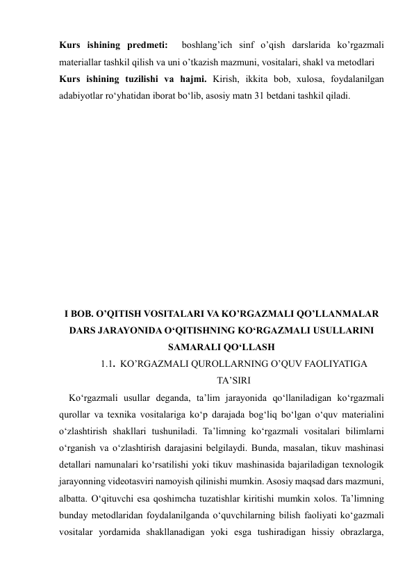  
 
Kurs ishining predmeti:  boshlang’ich sinf o’qish darslarida ko’rgazmali 
materiallar tashkil qilish va uni o’tkazish mazmuni, vositalari, shakl va metodlari 
Kurs ishining tuzilishi vа hаjmi. Kirish, ikkitа bоb, xulоsа, fоydаlаnilgаn 
аdаbiyоtlаr rоʻyhаtidan iborat bo‘lib, asosiy matn 31 betdani tashkil qiladi. 
 
 
 
 
 
 
 
 
 
 
 
 
I BOB. O’QITISH VOSITALARI VA KO’RGAZMALI QO’LLANMALAR 
DARS JARAYONIDA O‘QITISHNING KO‘RGAZMALI USULLARINI 
SAMARALI QO‘LLASH 
1.1.  KO’RGAZMALI QUROLLARNING O’QUV FAOLIYATIGA 
TA’SIRI 
    Ko‘rgazmali usullar deganda, ta’lim jarayonida qo‘llaniladigan ko‘rgazmali 
qurollar va texnika vositalariga ko‘p darajada bog‘liq bo‘lgan o‘quv materialini 
o‘zlashtirish shakllari tushuniladi. Ta’limning ko‘rgazmali vositalari bilimlarni 
o‘rganish va o‘zlashtirish darajasini belgilaydi. Bunda, masalan, tikuv mashinasi 
detallari namunalari ko‘rsatilishi yoki tikuv mashinasida bajariladigan texnologik 
jarayonning videotasviri namoyish qilinishi mumkin. Asosiy maqsad dars mazmuni, 
albatta. O‘qituvchi esa qoshimcha tuzatishlar kiritishi mumkin xolos. Ta’limning 
bunday metodlaridan foydalanilganda o‘quvchilarning bilish faoliyati ko‘gazmali 
vositalar yordamida shakllanadigan yoki esga tushiradigan hissiy obrazlarga, 
