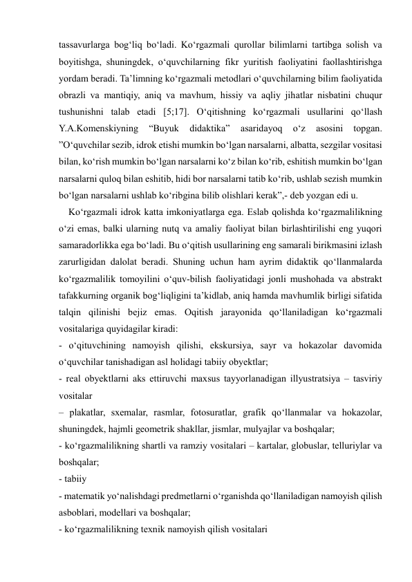  
 
tassavurlarga bog‘liq bo‘ladi. Ko‘rgazmali qurollar bilimlarni tartibga solish va 
boyitishga, shuningdek, o‘quvchilarning fikr yuritish faoliyatini faollashtirishga 
yordam beradi. Ta’limning ko‘rgazmali metodlari o‘quvchilarning bilim faoliyatida 
obrazli va mantiqiy, aniq va mavhum, hissiy va aqliy jihatlar nisbatini chuqur 
tushunishni talab etadi [5;17]. O‘qitishning ko‘rgazmali usullarini qo‘llash 
Y.A.Komenskiyning 
“Buyuk 
didaktika” 
asaridayoq 
o‘z 
asosini 
topgan. 
”O‘quvchilar sezib, idrok etishi mumkin bo‘lgan narsalarni, albatta, sezgilar vositasi 
bilan, ko‘rish mumkin bo‘lgan narsalarni ko‘z bilan ko‘rib, eshitish mumkin bo‘lgan 
narsalarni quloq bilan eshitib, hidi bor narsalarni tatib ko‘rib, ushlab sezish mumkin 
bo‘lgan narsalarni ushlab ko‘ribgina bilib olishlari kerak”,- deb yozgan edi u.  
    Ko‘rgazmali idrok katta imkoniyatlarga ega. Eslab qolishda ko‘rgazmalilikning 
o‘zi emas, balki ularning nutq va amaliy faoliyat bilan birlashtirilishi eng yuqori 
samaradorlikka ega bo‘ladi. Bu o‘qitish usullarining eng samarali birikmasini izlash 
zarurligidan dalolat beradi. Shuning uchun ham ayrim didaktik qo‘llanmalarda 
ko‘rgazmalilik tomoyilini o‘quv-bilish faoliyatidagi jonli mushohada va abstrakt 
tafakkurning organik bog‘liqligini ta’kidlab, aniq hamda mavhumlik birligi sifatida 
talqin qilinishi bejiz emas. Oqitish jarayonida qo‘llaniladigan ko‘rgazmali 
vositalariga quyidagilar kiradi:  
- o‘qituvchining namoyish qilishi, ekskursiya, sayr va hokazolar davomida 
o‘quvchilar tanishadigan asl holidagi tabiiy obyektlar;  
- real obyektlarni aks ettiruvchi maxsus tayyorlanadigan illyustratsiya – tasviriy 
vositalar  
– plakatlar, sxemalar, rasmlar, fotosuratlar, grafik qo‘llanmalar va hokazolar, 
shuningdek, hajmli geometrik shakllar, jismlar, mulyajlar va boshqalar;  
- ko‘rgazmalilikning shartli va ramziy vositalari – kartalar, globuslar, telluriylar va 
boshqalar;  
- tabiiy  
- matematik yo‘nalishdagi predmetlarni o‘rganishda qo‘llaniladigan namoyish qilish 
asboblari, modellari va boshqalar;  
- ko‘rgazmalilikning texnik namoyish qilish vositalari  
