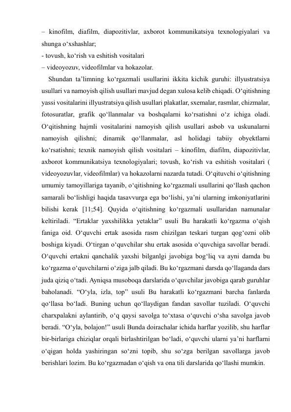  
 
– kinofilm, diafilm, diapozitivlar, axborot kommunikatsiya texnologiyalari va 
shunga o‘xshashlar;  
- tovush, ko‘rish va eshitish vositalari  
– videoyozuv, videofilmlar va hokazolar.  
    Shundan ta’limning ko‘rgazmali usullarini ikkita kichik guruhi: illyustratsiya 
usullari va namoyish qilish usullari mavjud degan xulosa kelib chiqadi. O‘qitishning 
yassi vositalarini illyustratsiya qilish usullari plakatlar, sxemalar, rasmlar, chizmalar, 
fotosuratlar, grafik qo‘llanmalar va boshqalarni ko‘rsatishni o‘z ichiga oladi. 
O‘qitishning hajmli vositalarini namoyish qilish usullari asbob va uskunalarni 
namoyish qilishni; dinamik qo‘llanmalar, asl holidagi tabiiy obyektlarni 
ko‘rsatishni; texnik namoyish qilish vositalari – kinofilm, diafilm, diapozitivlar, 
axborot kommunikatsiya texnologiyalari; tovush, ko‘rish va eshitish vositalari ( 
videoyozuvlar, videofilmlar) va hokazolarni nazarda tutadi. O‘qituvchi o‘qitishning 
umumiy tamoyillariga tayanib, o‘qitishning ko‘rgazmali usullarini qo‘llash qachon 
samarali bo‘lishligi haqida tasavvurga ega bo‘lishi, ya’ni ularning imkoniyatlarini 
bilishi kerak [11;54]. Quyida o‘qitishning ko‘rgazmali usullaridan namunalar 
keltiriladi. “Ertaklar yaxshilikka yetaklar” usuli Bu harakatli ko‘rgazma o‘qish 
faniga oid. O‘quvchi ertak asosida rasm chizilgan teskari turgan qog‘ozni olib 
boshiga kiyadi. O‘tirgan o‘quvchilar shu ertak asosida o‘quvchiga savollar beradi. 
O‘quvchi ertakni qanchalik yaxshi bilganlgi javobiga bog‘liq va ayni damda bu 
ko‘rgazma o‘quvchilarni o‘ziga jalb qiladi. Bu ko‘rgazmani darsda qo‘llaganda dars 
juda qiziq o‘tadi. Ayniqsa musoboqa darslarida o‘quvchilar javobiga qarab guruhlar 
baholanadi. “O‘yla, izla, top” usuli Bu harakatli ko‘rgazmani barcha fanlarda 
qo‘llasa bo‘ladi. Buning uchun qo‘llaydigan fandan savollar tuziladi. O‘quvchi 
charxpalakni aylantirib, o‘q qaysi savolga to‘xtasa o‘quvchi o‘sha savolga javob 
beradi. “O‘yla, bolajon!” usuli Bunda doirachalar ichida harflar yozilib, shu harflar 
bir-birlariga chiziqlar orqali birlashtirilgan bo‘ladi, o‘quvchi ularni ya’ni harflarni 
o‘qigan holda yashiringan so‘zni topib, shu so‘zga berilgan savollarga javob 
berishlari lozim. Bu ko‘rgazmadan o‘qish va ona tili darslarida qo‘llashi mumkin. 
