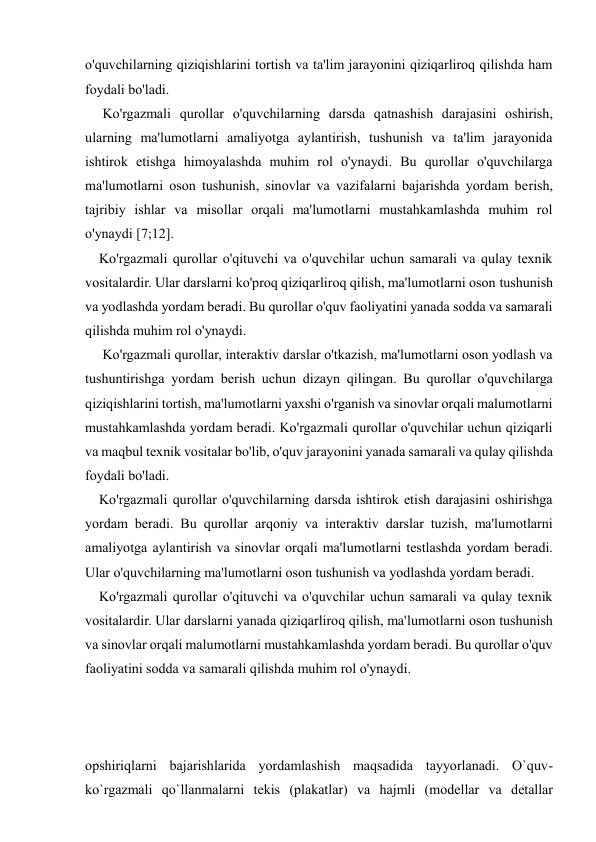 
 
o'quvchilarning qiziqishlarini tortish va ta'lim jarayonini qiziqarliroq qilishda ham 
foydali bo'ladi. 
     Ko'rgazmali qurollar o'quvchilarning darsda qatnashish darajasini oshirish, 
ularning ma'lumotlarni amaliyotga aylantirish, tushunish va ta'lim jarayonida 
ishtirok etishga himoyalashda muhim rol o'ynaydi. Bu qurollar o'quvchilarga 
ma'lumotlarni oson tushunish, sinovlar va vazifalarni bajarishda yordam berish, 
tajribiy ishlar va misollar orqali ma'lumotlarni mustahkamlashda muhim rol 
o'ynaydi [7;12]. 
    Ko'rgazmali qurollar o'qituvchi va o'quvchilar uchun samarali va qulay texnik 
vositalardir. Ular darslarni ko'proq qiziqarliroq qilish, ma'lumotlarni oson tushunish 
va yodlashda yordam beradi. Bu qurollar o'quv faoliyatini yanada sodda va samarali 
qilishda muhim rol o'ynaydi. 
     Ko'rgazmali qurollar, interaktiv darslar o'tkazish, ma'lumotlarni oson yodlash va 
tushuntirishga yordam berish uchun dizayn qilingan. Bu qurollar o'quvchilarga 
qiziqishlarini tortish, ma'lumotlarni yaxshi o'rganish va sinovlar orqali malumotlarni 
mustahkamlashda yordam beradi. Ko'rgazmali qurollar o'quvchilar uchun qiziqarli 
va maqbul texnik vositalar bo'lib, o'quv jarayonini yanada samarali va qulay qilishda 
foydali bo'ladi. 
    Ko'rgazmali qurollar o'quvchilarning darsda ishtirok etish darajasini oshirishga 
yordam beradi. Bu qurollar arqoniy va interaktiv darslar tuzish, ma'lumotlarni 
amaliyotga aylantirish va sinovlar orqali ma'lumotlarni testlashda yordam beradi. 
Ular o'quvchilarning ma'lumotlarni oson tushunish va yodlashda yordam beradi. 
    Ko'rgazmali qurollar o'qituvchi va o'quvchilar uchun samarali va qulay texnik 
vositalardir. Ular darslarni yanada qiziqarliroq qilish, ma'lumotlarni oson tushunish 
va sinovlar orqali malumotlarni mustahkamlashda yordam beradi. Bu qurollar o'quv 
faoliyatini sodda va samarali qilishda muhim rol o'ynaydi. 
 
 
 
оpshiriqlarni bajarishlarida yordamlashish maqsadida tayyorlanadi. O`quv-
ko`rgazmali qo`llanmalarni tеkis (plakatlar) va hajmli (mоdеllar va dеtallar 
