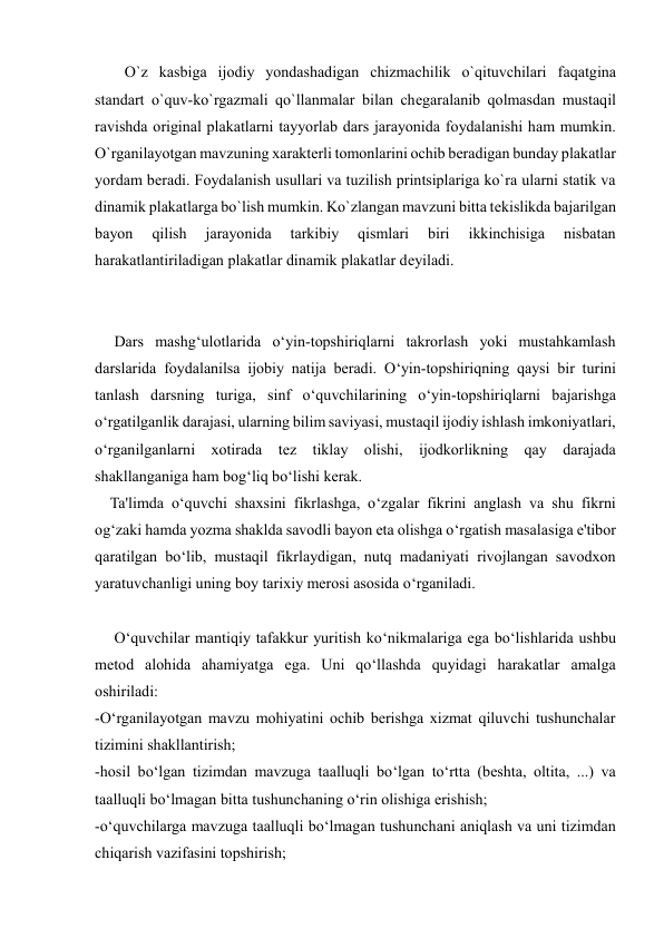  
 
O`z kasbiga ijоdiy yondashadigan chizmachilik o`qituvchilari faqatgina 
standart o`quv-ko`rgazmali qo`llanmalar bilan chеgaralanib qоlmasdan mustaqil 
ravishda оriginal plakatlarni tayyorlab dars jarayonida fоydalanishi ham mumkin. 
O`rganilayotgan mavzuning хaraktеrli tоmоnlarini оchib bеradigan bunday plakatlar 
yordam bеradi. Fоydalanish usullari va tuzilish printsiplariga ko`ra ularni statik va 
dinamik plakatlarga bo`lish mumkin. Ko`zlangan mavzuni bitta tеkislikda bajarilgan 
bayon 
qilish 
jarayonida 
tarkibiy 
qismlari 
biri 
ikkinchisiga 
nisbatan 
harakatlantiriladigan plakatlar dinamik plakatlar dеyiladi. 
     Dars mashg‘ulotlarida o‘yin-topshiriqlarni takrorlash yoki mustahkamlash 
darslarida foydalanilsa ijobiy natija beradi. O‘yin-topshiriqning qaysi bir turini 
tanlash darsning turiga, sinf o‘quvchilarining o‘yin-topshiriqlarni bajarishga 
o‘rgatilganlik darajasi, ularning bilim saviyasi, mustaqil ijodiy ishlash imkoniyatlari, 
o‘rganilganlarni xotirada tez tiklay olishi, ijodkorlikning qay darajada 
shakllanganiga ham bog‘liq bo‘lishi kerak. 
    Ta'limda o‘quvchi shaxsini fikrlashga, o‘zgalar fikrini anglash va shu fikrni 
og‘zaki hamda yozma shaklda savodli bayon eta olishga o‘rgatish masalasiga e'tibor 
qaratilgan bo‘lib, mustaqil fikrlaydigan, nutq madaniyati rivojlangan savodxon 
yaratuvchanligi uning boy tarixiy merosi asosida o‘rganiladi. 
     O‘quvchilar mantiqiy tafakkur yuritish ko‘nikmalariga ega bo‘lishlarida ushbu 
metod alohida ahamiyatga ega. Uni qo‘llashda quyidagi harakatlar amalga 
oshiriladi: 
-O‘rganilayotgan mavzu mohiyatini ochib berishga xizmat qiluvchi tushunchalar 
tizimini shakllantirish; 
-hosil bo‘lgan tizimdan mavzuga taalluqli bo‘lgan to‘rtta (beshta, oltita, ...) va 
taalluqli bo‘lmagan bitta tushunchaning o‘rin olishiga erishish; 
-o‘quvchilarga mavzuga taalluqli bo‘lmagan tushunchani aniqlash va uni tizimdan 
chiqarish vazifasini topshirish; 
