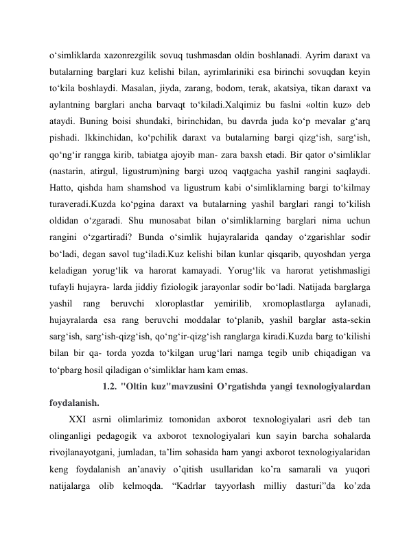  
 
o‘simliklarda xazonrezgilik sovuq tushmasdan oldin boshlanadi. Ayrim daraxt va 
butalarning barglari kuz kelishi bilan, ayrimlariniki esa birinchi sovuqdan keyin 
to‘kila boshlaydi. Masalan, jiyda, zarang, bodom, terak, akatsiya, tikan daraxt va 
aylantning barglari ancha barvaqt to‘kiladi.Xalqimiz bu faslni «oltin kuz» deb 
ataydi. Buning boisi shundaki, birinchidan, bu davrda juda ko‘p mevalar g‘arq 
pishadi. Ikkinchidan, ko‘pchilik daraxt va butalarning bargi qizg‘ish, sarg‘ish, 
qo‘ng‘ir rangga kirib, tabiatga ajoyib man- zara baxsh etadi. Bir qator o‘simliklar 
(nastarin, atirgul, ligustrum)ning bargi uzoq vaqtgacha yashil rangini saqlaydi. 
Hatto, qishda ham shamshod va ligustrum kabi o‘simliklarning bargi to‘kilmay 
turaveradi.Kuzda ko‘pgina daraxt va butalarning yashil barglari rangi to‘kilish 
oldidan o‘zgaradi. Shu munosabat bilan o‘simliklarning barglari nima uchun 
rangini o‘zgartiradi? Bunda o‘simlik hujayralarida qanday o‘zgarishlar sodir 
bo‘ladi, degan savol tug‘iladi.Kuz kelishi bilan kunlar qisqarib, quyoshdan yerga 
keladigan yorug‘lik va harorat kamayadi. Yorug‘lik va harorat yetishmasligi 
tufayli hujayra- larda jiddiy fiziologik jarayonlar sodir bo‘ladi. Natijada barglarga 
yashil 
rang 
beruvchi 
xloroplastlar 
yemirilib, 
xromoplastlarga 
aylanadi, 
hujayralarda esa rang beruvchi moddalar to‘planib, yashil barglar asta-sekin 
sarg‘ish, sarg‘ish-qizg‘ish, qo‘ng‘ir-qizg‘ish ranglarga kiradi.Kuzda barg to‘kilishi 
bilan bir qa- torda yozda to‘kilgan urug‘lari namga tegib unib chiqadigan va 
to‘pbarg hosil qiladigan o‘simliklar ham kam emas. 
              1.2. "Oltin kuz"mavzusini O’rgatishda yangi texnologiyalardan 
foydalanish. 
XXI asrni olimlarimiz tomonidan axborot texnologiyalari asri deb tan 
olinganligi pedagogik va axborot texnologiyalari kun sayin barcha sohalarda 
rivojlanayotgani, jumladan, ta’lim sohasida ham yangi axborot texnologiyalaridan 
keng foydalanish an’anaviy o’qitish usullaridan ko’ra samarali va yuqori 
natijalarga olib kelmoqda. “Kadrlar tayyorlash milliy dasturi”da ko’zda 
