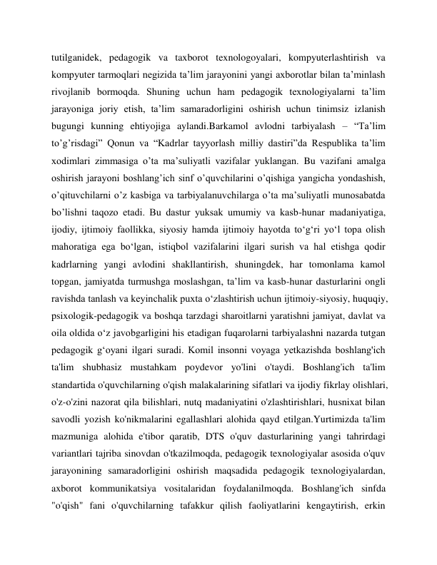  
 
tutilganidek, pedagogik va taxborot texnologoyalari, kompyuterlashtirish va 
kompyuter tarmoqlari negizida ta’lim jarayonini yangi axborotlar bilan ta’minlash 
rivojlanib bormoqda. Shuning uchun ham pedagogik texnologiyalarni ta’lim 
jarayoniga joriy etish, ta’lim samaradorligini oshirish uchun tinimsiz izlanish 
bugungi kunning ehtiyojiga aylandi.Barkamol avlodni tarbiyalash – “Ta’lim 
to’g’risdagi” Qonun va “Kadrlar tayyorlash milliy dastiri”da Respublika ta’lim 
xodimlari zimmasiga o’ta ma’suliyatli vazifalar yuklangan. Bu vazifani amalga 
oshirish jarayoni boshlang’ich sinf o’quvchilarini o’qishiga yangicha yondashish, 
o’qituvchilarni o’z kasbiga va tarbiyalanuvchilarga o’ta ma’suliyatli munosabatda 
bo’lishni taqozo etadi. Bu dastur yuksak umumiy va kasb-hunar madaniyatiga, 
ijodiy, ijtimoiy faollikka, siyosiy hamda ijtimoiy hayotda to‘g‘ri yo‘l topa olish 
mahoratiga ega bo‘lgan, istiqbol vazifalarini ilgari surish va hal etishga qodir 
kadrlarning yangi avlodini shakllantirish, shuningdek, har tomonlama kamol 
topgan, jamiyatda turmushga moslashgan, ta’lim va kasb-hunar dasturlarini ongli 
ravishda tanlash va keyinchalik puxta o‘zlashtirish uchun ijtimoiy-siyosiy, huquqiy, 
psixologik-pedagogik va boshqa tarzdagi sharoitlarni yaratishni jamiyat, davlat va 
oila oldida o‘z javobgarligini his etadigan fuqarolarni tarbiyalashni nazarda tutgan 
pedagogik g‘oyani ilgari suradi. Komil insonni voyaga yetkazishda boshlang'ich 
ta'lim shubhasiz mustahkam poydevor yo'lini o'taydi. Boshlang'ich ta'lim 
standartida o'quvchilarning o'qish malakalarining sifatlari va ijodiy fikrlay olishlari, 
o'z-o'zini nazorat qila bilishlari, nutq madaniyatini o'zlashtirishlari, husnixat bilan 
savodli yozish ko'nikmalarini egallashlari alohida qayd etilgan.Yurtimizda ta'lim 
mazmuniga alohida e'tibor qaratib, DTS o'quv dasturlarining yangi tahrirdagi 
variantlari tajriba sinovdan o'tkazilmoqda, pedagogik texnologiyalar asosida o'quv 
jarayonining samaradorligini oshirish maqsadida pedagogik texnologiyalardan, 
axborot kommunikatsiya vositalaridan foydalanilmoqda. Boshlang'ich sinfda 
"o'qish" fani o'quvchilarning tafakkur qilish faoliyatlarini kengaytirish, erkin 
