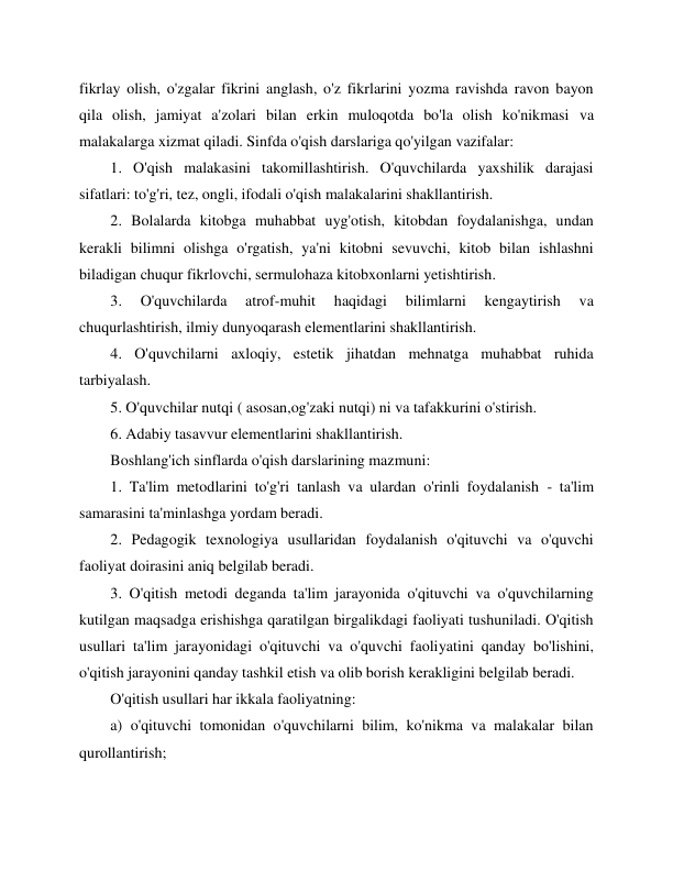  
 
fikrlay olish, o'zgalar fikrini anglash, o'z fikrlarini yozma ravishda ravon bayon 
qila olish, jamiyat a'zolari bilan erkin muloqotda bo'la olish ko'nikmasi va 
malakalarga xizmat qiladi. Sinfda o'qish darslariga qo'yilgan vazifalar: 
1. O'qish malakasini takomillashtirish. O'quvchilarda yaxshilik darajasi 
sifatlari: to'g'ri, tez, ongli, ifodali o'qish malakalarini shakllantirish. 
2. Bolalarda kitobga muhabbat uyg'otish, kitobdan foydalanishga, undan 
kerakli bilimni olishga o'rgatish, ya'ni kitobni sevuvchi, kitob bilan ishlashni 
biladigan chuqur fikrlovchi, sermulohaza kitobxonlarni yetishtirish. 
3. 
O'quvchilarda 
atrof-muhit 
haqidagi 
bilimlarni 
kengaytirish 
va 
chuqurlashtirish, ilmiy dunyoqarash elementlarini shakllantirish. 
4. O'quvchilarni axloqiy, estetik jihatdan mehnatga muhabbat ruhida 
tarbiyalash. 
5. O'quvchilar nutqi ( asosan,og'zaki nutqi) ni va tafakkurini o'stirish. 
6. Adabiy tasavvur elementlarini shakllantirish. 
Boshlang'ich sinflarda o'qish darslarining mazmuni: 
1. Ta'lim metodlarini to'g'ri tanlash va ulardan o'rinli foydalanish - ta'lim 
samarasini ta'minlashga yordam beradi. 
2. Pedagogik texnologiya usullaridan foydalanish o'qituvchi va o'quvchi 
faoliyat doirasini aniq belgilab beradi. 
3. O'qitish metodi deganda ta'lim jarayonida o'qituvchi va o'quvchilarning 
kutilgan maqsadga erishishga qaratilgan birgalikdagi faoliyati tushuniladi. O'qitish 
usullari ta'lim jarayonidagi o'qituvchi va o'quvchi faoliyatini qanday bo'lishini, 
o'qitish jarayonini qanday tashkil etish va olib borish kerakligini belgilab beradi. 
O'qitish usullari har ikkala faoliyatning: 
a) o'qituvchi tomonidan o'quvchilarni bilim, ko'nikma va malakalar bilan 
qurollantirish; 
