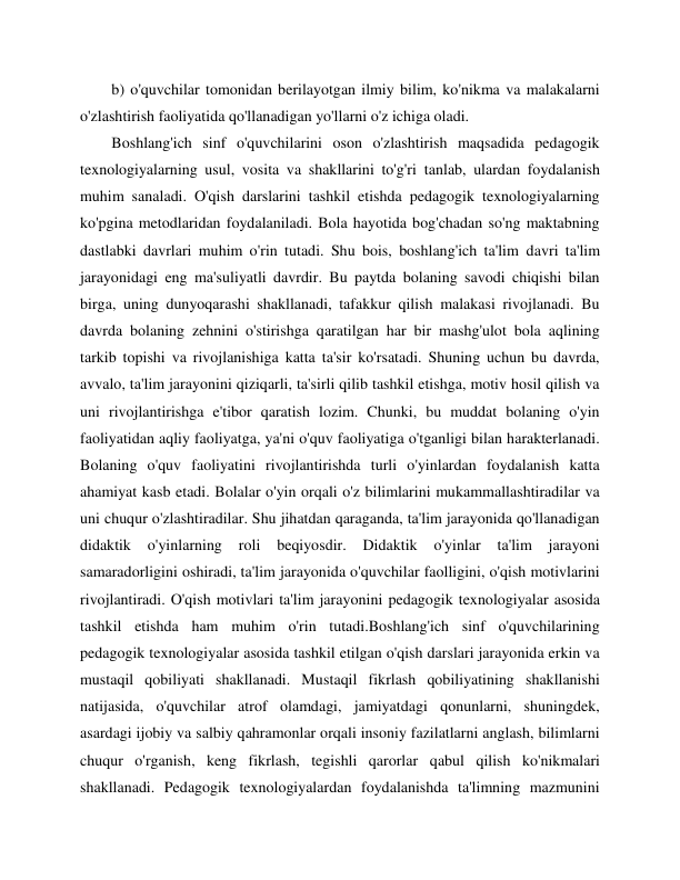  
 
b) o'quvchilar tomonidan berilayotgan ilmiy bilim, ko'nikma va malakalarni 
o'zlashtirish faoliyatida qo'llanadigan yo'llarni o'z ichiga oladi. 
Boshlang'ich sinf o'quvchilarini oson o'zlashtirish maqsadida pedagogik 
texnologiyalarning usul, vosita va shakllarini to'g'ri tanlab, ulardan foydalanish 
muhim sanaladi. O'qish darslarini tashkil etishda pedagogik texnologiyalarning 
ko'pgina metodlaridan foydalaniladi. Bola hayotida bog'chadan so'ng maktabning 
dastlabki davrlari muhim o'rin tutadi. Shu bois, boshlang'ich ta'lim davri ta'lim 
jarayonidagi eng ma'suliyatli davrdir. Bu paytda bolaning savodi chiqishi bilan 
birga, uning dunyoqarashi shakllanadi, tafakkur qilish malakasi rivojlanadi. Bu 
davrda bolaning zehnini o'stirishga qaratilgan har bir mashg'ulot bola aqlining 
tarkib topishi va rivojlanishiga katta ta'sir ko'rsatadi. Shuning uchun bu davrda, 
avvalo, ta'lim jarayonini qiziqarli, ta'sirli qilib tashkil etishga, motiv hosil qilish va 
uni rivojlantirishga e'tibor qaratish lozim. Chunki, bu muddat bolaning o'yin 
faoliyatidan aqliy faoliyatga, ya'ni o'quv faoliyatiga o'tganligi bilan harakterlanadi. 
Bolaning o'quv faoliyatini rivojlantirishda turli o'yinlardan foydalanish katta 
ahamiyat kasb etadi. Bolalar o'yin orqali o'z bilimlarini mukammallashtiradilar va 
uni chuqur o'zlashtiradilar. Shu jihatdan qaraganda, ta'lim jarayonida qo'llanadigan 
didaktik 
o'yinlarning 
roli 
beqiyosdir. 
Didaktik 
o'yinlar 
ta'lim 
jarayoni 
samaradorligini oshiradi, ta'lim jarayonida o'quvchilar faolligini, o'qish motivlarini 
rivojlantiradi. O'qish motivlari ta'lim jarayonini pedagogik texnologiyalar asosida 
tashkil etishda ham muhim o'rin tutadi.Boshlang'ich sinf o'quvchilarining 
pedagogik texnologiyalar asosida tashkil etilgan o'qish darslari jarayonida erkin va 
mustaqil qobiliyati shakllanadi. Mustaqil fikrlash qobiliyatining shakllanishi 
natijasida, o'quvchilar atrof olamdagi, jamiyatdagi qonunlarni, shuningdek, 
asardagi ijobiy va salbiy qahramonlar orqali insoniy fazilatlarni anglash, bilimlarni 
chuqur o'rganish, keng fikrlash, tegishli qarorlar qabul qilish ko'nikmalari 
shakllanadi. Pedagogik texnologiyalardan foydalanishda ta'limning mazmunini 
