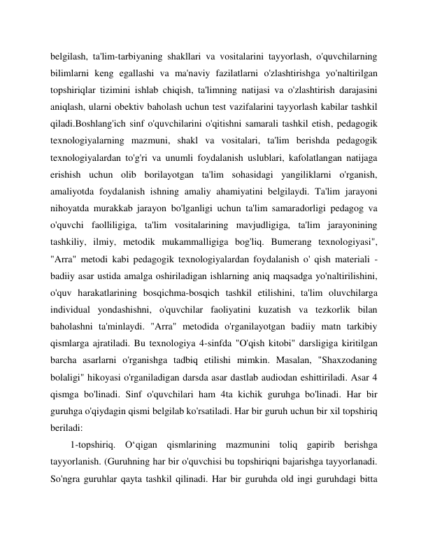  
 
belgilash, ta'lim-tarbiyaning shakllari va vositalarini tayyorlash, o'quvchilarning 
bilimlarni keng egallashi va ma'naviy fazilatlarni o'zlashtirishga yo'naltirilgan 
topshiriqlar tizimini ishlab chiqish, ta'limning natijasi va o'zlashtirish darajasini 
aniqlash, ularni obektiv baholash uchun test vazifalarini tayyorlash kabilar tashkil 
qiladi.Boshlang'ich sinf o'quvchilarini o'qitishni samarali tashkil etish, pedagogik 
texnologiyalarning mazmuni, shakl va vositalari, ta'lim berishda pedagogik 
texnologiyalardan to'g'ri va unumli foydalanish uslublari, kafolatlangan natijaga 
erishish uchun olib borilayotgan ta'lim sohasidagi yangiliklarni o'rganish, 
amaliyotda foydalanish ishning amaliy ahamiyatini belgilaydi. Ta'lim jarayoni 
nihoyatda murakkab jarayon bo'lganligi uchun ta'lim samaradorligi pedagog va 
o'quvchi faolliligiga, ta'lim vositalarining mavjudligiga, ta'lim jarayonining 
tashkiliy, ilmiy, metodik mukammalligiga bog'liq. Bumerang texnologiyasi", 
"Arra" metodi kabi pedagogik texnologiyalardan foydalanish o' qish materiali - 
badiiy asar ustida amalga oshiriladigan ishlarning aniq maqsadga yo'naltirilishini, 
o'quv harakatlarining bosqichma-bosqich tashkil etilishini, ta'lim oluvchilarga 
individual yondashishni, o'quvchilar faoliyatini kuzatish va tezkorlik bilan 
baholashni ta'minlaydi. "Arra" metodida o'rganilayotgan badiiy matn tarkibiy 
qismlarga ajratiladi. Bu texnologiya 4-sinfda "O'qish kitobi" darsligiga kiritilgan 
barcha asarlarni o'rganishga tadbiq etilishi mimkin. Masalan, "Shaxzodaning 
bolaligi" hikoyasi o'rganiladigan darsda asar dastlab audiodan eshittiriladi. Asar 4 
qismga bo'linadi. Sinf o'quvchilari ham 4ta kichik guruhga bo'linadi. Har bir 
guruhga o'qiydagin qismi belgilab ko'rsatiladi. Har bir guruh uchun bir xil topshiriq 
beriladi: 
1-topshiriq. O‘qigan qismlarining mazmunini toliq gapirib berishga 
tayyorlanish. (Guruhning har bir o'quvchisi bu topshiriqni bajarishga tayyorlanadi. 
So'ngra guruhlar qayta tashkil qilinadi. Har bir guruhda old ingi guruhdagi bitta 
