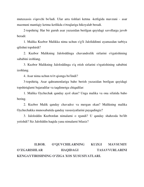  
 
mutaxassis o'quvchi bo'ladi. Ular arra tishlari ketma -ketligida mavzuni - asar 
mazmuni mantiqiy ketma-ketlikda o'rtoqlariga hikoyalab beradi. 
2-topshiriq: Har bir guruh asar yuzasidan berilgan quyidagi savollarga javob 
beradi: 
1. Malika Kuzbor Malikka nima uchun o'g'li Jaloliddinni ayamasdan tarbiya 
qilishni topshirdi? 
2. Kuzbor Malikning Jaloloddinga chavandozlik sirlarini o'rgatishining 
sababini izohlang. 
3. Kuzbor Malikning Jaloloddinga o'q otish sirlarini o'rgatishining sababini 
izohlang. 
4. Asar nima uchun to'rt qismga bo'lindi? 
3-topshiriq. Asar qahramonlariga baho berish yuzasidan berilgan quyidagi 
topshiriqlarni bajaradilar va taqdimotga chiqadilar: 
1. Malika Oychechak qanday ayol ekan? Unga malika va ona sifatida baho 
bering. 
2. Kuzbor Malik qanday chavadoz va mergan ekan? Malikning malika 
Oychechakka munosabatida qanday xususiyatlarini payqadingiz? 
3. Jaloloddin Kuzbordan nimalarni o rgandi? U qanday shahzoda bo'lib 
yetishdi? Siz Jaloliddin haqida yana nimalarni bilasiz? 
 
 
 
             II.BOB. 
O’QUVCHILARNING 
KUZGI 
MAVSUMIY 
O’ZGARISHLAR 
HAQIDAGI 
TASAVVURLARINI 
KENGAYTIRISHNING O’ZIGA XOS XUSUSIYATLARI. 
 
