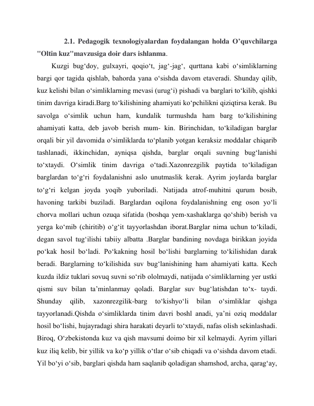  
 
       2.1. Pedagogik texnologiyalardan foydalangan holda O’quvchilarga                     
"Oltin kuz"mavzusiga doir dars ishlanma. 
Kuzgi bug‘doy, gulxayri, qoqio‘t, jag‘-jag‘, qurttana kabi o‘simliklarning 
bargi qor tagida qishlab, bahorda yana o‘sishda davom etaveradi. Shunday qilib, 
kuz kelishi bilan o‘simliklarning mevasi (urug‘i) pishadi va barglari to‘kilib, qishki 
tinim davriga kiradi.Barg to‘kilishining ahamiyati ko‘pchilikni qiziqtirsa kerak. Bu 
savolga o‘simlik uchun ham, kundalik turmushda ham barg to‘kilishining 
ahamiyati katta, deb javob berish mum- kin. Birinchidan, to‘kiladigan barglar 
orqali bir yil davomida o‘simliklarda to‘planib yotgan keraksiz moddalar chiqarib 
tashlanadi, ikkinchidan, ayniqsa qishda, barglar orqali suvning bug‘lanishi 
to‘xtaydi. O‘simlik tinim davriga o‘tadi.Xazonrezgilik paytida to‘kiladigan 
barglardan to‘g‘ri foydalanishni aslo unutmaslik kerak. Ayrim joylarda barglar 
to‘g‘ri kelgan joyda yoqib yuboriladi. Natijada atrof-muhitni qurum bosib, 
havoning tarkibi buziladi. Barglardan oqilona foydalanishning eng oson yo‘li 
chorva mollari uchun ozuqa sifatida (boshqa yem-xashaklarga qo‘shib) berish va 
yerga ko‘mib (chiritib) o‘g‘it tayyorlashdan iborat.Barglar nima uchun to‘kiladi, 
degan savol tug‘ilishi tabiiy albatta .Barglar bandining novdaga birikkan joyida 
po‘kak hosil bo‘ladi. Po‘kakning hosil bo‘lishi barglarning to‘kilishidan darak 
beradi. Barglarning to‘kilishida suv bug‘lanishining ham ahamiyati katta. Kech 
kuzda ildiz tuklari sovuq suvni so‘rib ololmaydi, natijada o‘simliklarning yer ustki 
qismi suv bilan ta’minlanmay qoladi. Barglar suv bug‘latishdan to‘x- taydi. 
Shunday 
qilib, 
xazonrezgilik-barg 
to‘kishyo‘li 
bilan 
o‘simliklar 
qishga 
tayyorlanadi.Qishda o‘simliklarda tinim davri boshl anadi, ya’ni oziq moddalar 
hosil bo‘lishi, hujayradagi shira harakati deyarli to‘xtaydi, nafas olish sekinlashadi. 
Biroq, O‘zbekistonda kuz va qish mavsumi doimo bir xil kelmaydi. Ayrim yillari 
kuz iliq kelib, bir yillik va ko‘p yillik o‘tlar o‘sib chiqadi va o‘sishda davom etadi. 
Yil bo‘yi o‘sib, barglari qishda ham saqlanib qoladigan shamshod, archa, qarag‘ay, 
