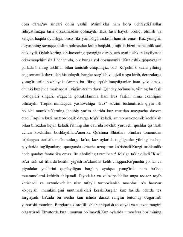  
 
qora qarag‘ay singari doim yashil o‘simliklar ham ko‘p uchraydi.Fasllar 
ruhiyatimizga tasir otkazmasdan qolmaydi. Kuz fasli hayot, borliq, otmish va 
kelajak haqida oylashga, biroz fikr yuritishga undashi ham sir emas. Kuz yomgiri, 
quyoshning sovuqqa taslim bolmasdan kulib boqishi, jimjitlik bizni mahzunlik sari 
etaklaydi. Oylab koring, ob-havoning qovogiga qarab, uch oyni tushkun kayfiyatda 
otkazmoqchimisiz Hecham-da, biz bunga yol qoymaymiz! Kuz eshik qoqayotgan 
pallada bizning takliflar bilan tanishib chiqsangiz, bas! Ko'pchilik kuzni yilning 
eng romantik davri deb hisoblaydi, barglar sarg’ish va qizil tusga kirib, derazalarga 
yomg'ir urila boshlaydi. Ammo bu fikrga qo'shilmaydiganlar ham yo'q emas, 
chunki kuz juda mashaqqatli yig'im-terim davri. Qanday bo'lmasin, yilning bu fasli, 
boshqalari singari, o'zgacha go'zal.Hamma ham kuz faslini nima ekanligini 
bilmaydi. Tropik mintaqada yashovchiga "kuz" so'zini tushuntirish qiyin ish 
bo'lishi mumkin.Yerning janubiy yarim sharida kuz martdan maygacha davom 
etadi.Taqvim kuzi meteorologik davrga to'g'ri keladi, ammo astronomik kechikish 
bilan birozdan keyin keladi.Yilning shu davrida ko'chib yuruvchi qushlar qishlash 
uchun ko'chishni boshlaydilar.Amerika Qo'shma Shtatlari olimlari tomonidan 
to'plangan statistik ma'lumotlarga ko'ra, kuz oylarida tug'ilganlar yilning boshqa 
paytlarida tug'ilganlarga qaraganda o'rtacha uzoq umr ko'rishadi.Kuzgi tushkunlik 
hech qanday fantastika emas. Bu aholining taxminan 5 foiziga ta'sir qiladi."Kuz" 
so'zi turli xil tillarda hosilni yig'ish so'zlaridan kelib chiqqan.Ko'pincha yo'llar va 
piyodalar yo'llarini qoplaydigan barglar, ayniqsa yomg'irda nam bo'lsa, 
muammolarni keltirib chiqaradi. Piyodalar va velosipedchilar unga tez-tez toyib 
ketishadi va avtoulovchilar ular tufayli tormozlanish masofasi o'n baravar 
ko'payishi mumkinligini unutmasliklari kerak.Barglar kuz faslida odatda tez 
sarg'ayadi, ba'zida bir necha kun ichida daraxt rangini butunlay o'zgartirib 
yuborishi mumkin. Barglarda xlorofill ishlab chiqarish to'xtaydi va u tezda rangini 
o'zgartiradi.Ekvatorda kuz umuman bo'lmaydi.Kuz oylarida atmosfera bosimining 
