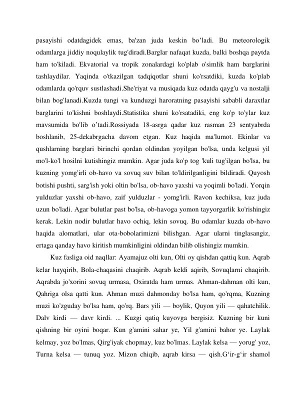  
 
pasayishi odatdagidek emas, ba'zan juda keskin bo’ladi. Bu meteorologik 
odamlarga jiddiy noqulaylik tug'diradi.Barglar nafaqat kuzda, balki boshqa paytda 
ham to'kiladi. Ekvatorial va tropik zonalardagi ko'plab o'simlik ham barglarini 
tashlaydilar. Yaqinda o'tkazilgan tadqiqotlar shuni ko'rsatdiki, kuzda ko'plab 
odamlarda qo'rquv sustlashadi.She'riyat va musiqada kuz odatda qayg'u va nostalji 
bilan bog'lanadi.Kuzda tungi va kunduzgi haroratning pasayishi sababli daraxtlar 
barglarini to'kishni boshlaydi.Statistika shuni ko'rsatadiki, eng ko'p to'ylar kuz 
mavsumida bo'lib o’tadi.Rossiyada 18-asrga qadar kuz rasman 23 sentyabrda 
boshlanib, 25-dekabrgacha davom etgan. Kuz haqida ma'lumot. Ekinlar va 
qushlarning barglari birinchi qordan oldindan yoyilgan bo'lsa, unda kelgusi yil 
mo'l-ko'l hosilni kutishingiz mumkin. Agar juda ko'p tog 'kuli tug'ilgan bo'lsa, bu 
kuzning yomg'irli ob-havo va sovuq suv bilan to'ldirilganligini bildiradi. Quyosh 
botishi pushti, sarg'ish yoki oltin bo'lsa, ob-havo yaxshi va yoqimli bo'ladi. Yorqin 
yulduzlar yaxshi ob-havo, zaif yulduzlar - yomg'irli. Ravon kechiksa, kuz juda 
uzun bo'ladi. Agar bulutlar past bo'lsa, ob-havoga yomon tayyorgarlik ko'rishingiz 
kerak. Lekin nodir bulutlar havo ochiq, lekin sovuq. Bu odamlar kuzda ob-havo 
haqida alomatlari, ular ota-bobolarimizni bilishgan. Agar ularni tinglasangiz, 
ertaga qanday havo kiritish mumkinligini oldindan bilib olishingiz mumkin. 
Kuz fasliga oid naqllar: Ayamajuz olti kun, Olti oy qishdan qattiq kun. Aqrab 
kelar hayqirib, Bola-chaqasini chaqirib. Aqrab keldi aqirib, Sovuqlarni chaqirib. 
Aqrabda jo'xorini sovuq urmasa, Oxiratda ham urmas. Ahman-dahman olti kun, 
Qahriga olsa qatti kun. Ahman muzi dahmonday bo'lsa ham, qo'rqma, Kuzning 
muzi ko'zguday bo'lsa ham, qo'rq. Bars yili — boylik, Quyon yili — qahatchilik. 
Dalv kirdi — davr kirdi. ... Kuzgi qatiq kuyovga bergisiz. Kuzning bir kuni 
qishning bir oyini boqar. Kun g'amini sahar ye, Yil g'amini bahor ye. Laylak 
kelmay, yoz bo'lmas, Qirg'iyak chopmay, kuz bo'lmas. Laylak kelsa — yorug' yoz, 
Turna kelsa — tunuq yoz. Mizon chiqib, aqrab kirsa — qish.G‘ir-g‘ir shamol 
