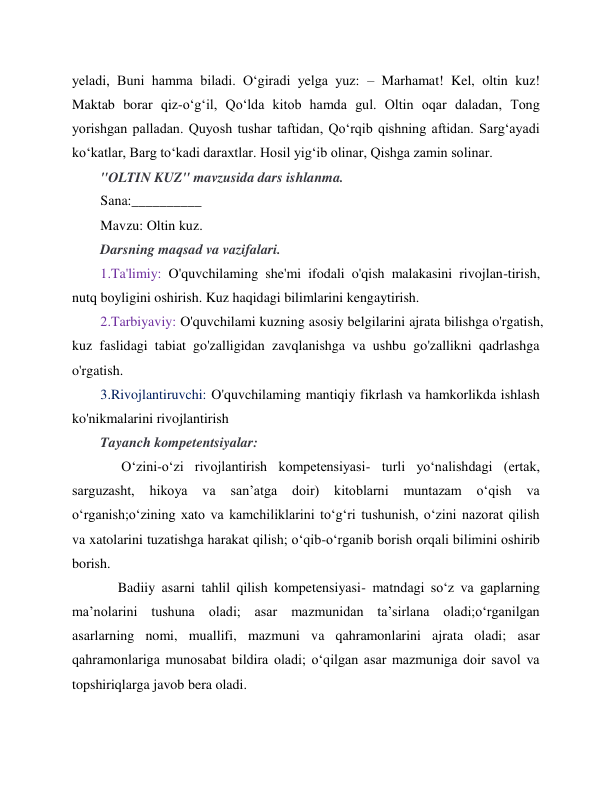 
 
yeladi, Buni hamma biladi. O‘giradi yelga yuz: – Marhamat! Kel, oltin kuz! 
Maktab borar qiz-o‘g‘il, Qo‘lda kitob hamda gul. Oltin oqar daladan, Tong 
yorishgan palladan. Quyosh tushar taftidan, Qo‘rqib qishning aftidan. Sarg‘ayadi 
ko‘katlar, Barg to‘kadi daraxtlar. Hosil yig‘ib olinar, Qishga zamin solinar. 
"OLTIN KUZ" mavzusida dars ishlanma. 
Sana:__________ 
Mavzu: Oltin kuz.  
Darsning maqsad va vazifalari. 
1.Ta'limiy: O'quvchilaming she'mi ifodali o'qish malakasini rivojlan-tirish, 
nutq boyligini oshirish. Kuz haqidagi bilimlarini kengaytirish.  
2.Tarbiyaviy: O'quvchilami kuzning asosiy belgilarini ajrata bilishga o'rgatish, 
kuz faslidagi tabiat go'zalligidan zavqlanishga va ushbu go'zallikni qadrlashga 
o'rgatish. 
3.Rivojlantiruvchi: O'quvchilaming mantiqiy fikrlash va hamkorlikda ishlash 
ko'nikmalarini rivojlantirish 
Tayanch kompetentsiyalar:   
      O‘zini-o‘zi rivojlantirish kompetensiyasi- turli yo‘nalishdagi (ertak, 
sarguzasht, 
hikoya 
va 
san’atga 
doir) 
kitoblarni 
muntazam 
o‘qish 
va 
o‘rganish;o‘zining xato va kamchiliklarini to‘g‘ri tushunish, o‘zini nazorat qilish 
va xatolarini tuzatishga harakat qilish; o‘qib-o‘rganib borish orqali bilimini oshirib 
borish. 
     Badiiy asarni tahlil qilish kompetensiyasi- matndagi so‘z va gaplarning 
ma’nolarini tushuna oladi; asar mazmunidan ta’sirlana oladi;o‘rganilgan 
asarlarning nomi, muallifi, mazmuni va qahramonlarini ajrata oladi; asar 
qahramonlariga munosabat bildira oladi; o‘qilgan asar mazmuniga doir savol va 
topshiriqlarga javob bera oladi. 
