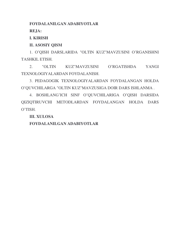  
 
FOYDALANILGAN ADABIYOTLAR 
REJA: 
I. KIRISH 
II. ASOSIY QISM 
1. O’QISH DARSLARIDA "OLTIN KUZ"MAVZUSINI O’RGANISHNI 
TASHKIL ETISH. 
2. 
"OLTIN 
KUZ"MAVZUSINI 
O’RGATISHDA 
YANGI 
TEXNOLOGIYALARDAN FOYDALANISH. 
3. PEDAGOGIK TEXNOLOGIYALARDAN FOYDALANGAN HOLDA 
O’QUVCHILARGA "OLTIN KUZ"MAVZUSIGA DOIR DARS ISHLANMA . 
4. BOSHLANG’ICH SINF O’QUVCHILARIGA O’QISH DARSIDA 
QIZIQTIRUVCHI 
METODLARDAN 
FOYDALANGAN 
HOLDA 
DARS 
O’TISH. 
III. XULOSA 
FOYDALANILGAN ADABIYOTLAR 
 
 
 
 
 
 
 
 
 
 
 
 

