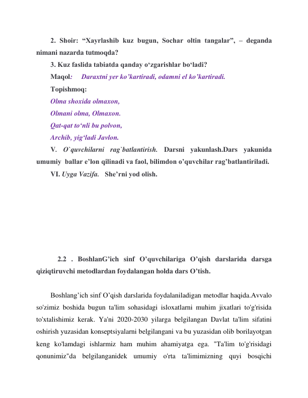  
 
2. Shoir: “Xayrlashib kuz bugun, Sochar oltin tangalar”, – deganda 
nimani nazarda tutmoqda? 
3. Kuz faslida tabiatda qanday o‘zgarishlar bo‘ladi? 
Maqol:     Daraxtni yer ko’kartiradi, odamni el ko’kartiradi. 
Topishmoq: 
Olma shoxida olmaxon, 
Olmani olma, Olmaxon. 
Qat-qat to‘nli bu polvon, 
Archib, yig‘ladi Javlon. 
V. O`quvchilarni rag`batlantirish. Darsni yakunlash.Dars yakunida 
umumiy  ballar e’lon qilinadi va faol, bilimdon o’quvchilar rag’batlantiriladi. 
VI. Uyga Vazifa.   She’rni yod olish. 
 
 
 
 
 
 
    2.2 . BoshlanG’ich sinf O’quvchilariga O’qish darslarida darsga 
qiziqtiruvchi metodlardan foydalangan holda dars O’tish. 
 
Boshlang’ich sinf O’qish darslarida foydalaniladigan metodlar haqida.Avvalo 
so'zimiz boshida bugun ta'lim sohasidagi isloxatlarni muhim jixatlari to'g'risida 
to'xtalishimiz kerak. Ya'ni 2020-2030 yilarga belgilangan Davlat ta'lim sifatini 
oshirish yuzasidan konseptsiyalarni belgilangani va bu yuzasidan olib borilayotgan 
keng ko'lamdagi ishlarmiz ham muhim ahamiyatga ega. "Ta'lim to'g'risidagi 
qonunimiz"da belgilanganidek umumiy o'rta ta'limimizning quyi bosqichi 
