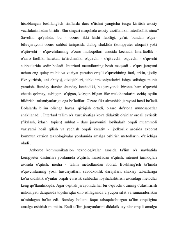  
 
hisoblangan boshlang'ich sinflarda dars o'tishni yangicha tusga kiritish asosiy 
vazifalarimizdan biridir. Shu singari maqolada asosiy vazifamizni interfaollik nima? 
Savolini qo'yishda, bu - o'zaro ikki kishi faolligi, ya'ni, bundan o'quv- 
biluvjarayoni o'zaro suhbat tariqasida dialog shaklida (kompyuter aloqasi) yoki 
o'qituvchi - o'quvchilarning o‘zaro muloqotlari asosida kechadi. Interfaollik - 
o'zaro faollik, harakat, ta'sirchanlik, o'quvchi - o'qituvchi, o'quvchi - o'quvchi 
suhbatlarida sodir bo'ladi. Interfaol metodlarning bosh maqsadi - o'quv jarayoni 
uchun eng qulay muhit va vaziyat yaratish orqali o'quvchining faol, erkin, ijodiy 
fikr yuritish, uni ehtiyoj, qiziqishlari, ichki imkoniyatlarini ishga solishga muhit 
yaratish. Bunday darslar shunday kechadiki, bu jarayonda bironta ham o'quvchi 
chetda qolmay, eshitgan, o'qigan, ko'rgan bilgan fikr mulohazalarini ochiq oydin 
bildirish imkoniyatlariga ega bo'ladilar. O'zaro fikr almashish jarayoni hosil bo'ladi. 
Bolalarda bilim olishga havas, qiziqish ortadi, o'zaro do'stona munosabatlar 
shakllanadi . Interfaol ta'lim o'z xususiyatiga ko'ra didaktik o'yinlar orqali evristik 
(fikrlash, izlash, topish) suhbat - dars jarayonini loyihalash orqali muammoli 
vaziyatni hosil qilish va yechish orqali kreativ - ijodkorlik asosida axborot 
kommunikatsion texnologiyalar yordamida amalga oshirish metodlarini o'z ichiga 
oladi . 
Axborot kommunikatsion texnologiyalar asosida ta'lim o'z navbatida 
kompyuter dasturlari yordamida o'qitish, masofadan o'qitish, internet tarmoqlari 
asosida o'qitish, media - ta'lim metodlaridan iborat. Boshlang'ich ta'limda 
o'quvchilarning yosh hususiyatlari, savodxonlik darajalari, shaxsiy tabiatlariga 
ko'ra didaktik o'yinlar orqali evristik suhbatlar loyihalashtirish asosidagi metodlar 
keng qo'llanilmoqda. Agar o'qitish jarayonida har bir o'quvchi o'zining o'zlashtirish 
imkoniyati darajasida topshiriqlar olib ishlaganida u yuqori sifat va samaradorlikni 
ta'minlagan bo'lar edi. Bunday holatni faqat tabaqalashtirgan ta'lim orqaligina 
amalga oshirish mumkin. Endi ta'lim jarayonlarini didaktik o'yinlar orqali amalga 
