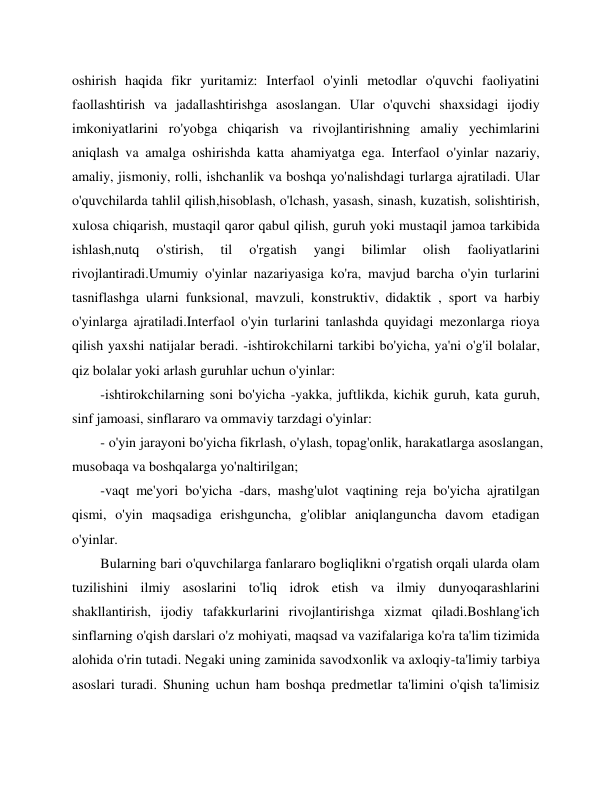  
 
oshirish haqida fikr yuritamiz: Interfaol o'yinli metodlar o'quvchi faoliyatini 
faollashtirish va jadallashtirishga asoslangan. Ular o'quvchi shaxsidagi ijodiy 
imkoniyatlarini ro'yobga chiqarish va rivojlantirishning amaliy yechimlarini 
aniqlash va amalga oshirishda katta ahamiyatga ega. Interfaol o'yinlar nazariy, 
amaliy, jismoniy, rolli, ishchanlik va boshqa yo'nalishdagi turlarga ajratiladi. Ular 
o'quvchilarda tahlil qilish,hisoblash, o'lchash, yasash, sinash, kuzatish, solishtirish, 
xulosa chiqarish, mustaqil qaror qabul qilish, guruh yoki mustaqil jamoa tarkibida 
ishlash,nutq 
o'stirish, 
til 
o'rgatish 
yangi 
bilimlar 
olish 
faoliyatlarini 
rivojlantiradi.Umumiy o'yinlar nazariyasiga ko'ra, mavjud barcha o'yin turlarini 
tasniflashga ularni funksional, mavzuli, konstruktiv, didaktik , sport va harbiy 
o'yinlarga ajratiladi.Interfaol o'yin turlarini tanlashda quyidagi mezonlarga rioya 
qilish yaxshi natijalar beradi. -ishtirokchilarni tarkibi bo'yicha, ya'ni o'g'il bolalar, 
qiz bolalar yoki arlash guruhlar uchun o'yinlar: 
-ishtirokchilarning soni bo'yicha -yakka, juftlikda, kichik guruh, kata guruh, 
sinf jamoasi, sinflararo va ommaviy tarzdagi o'yinlar: 
- o'yin jarayoni bo'yicha fikrlash, o'ylash, topag'onlik, harakatlarga asoslangan, 
musobaqa va boshqalarga yo'naltirilgan; 
-vaqt me'yori bo'yicha -dars, mashg'ulot vaqtining reja bo'yicha ajratilgan 
qismi, o'yin maqsadiga erishguncha, g'oliblar aniqlanguncha davom etadigan 
o'yinlar. 
Bularning bari o'quvchilarga fanlararo bogliqlikni o'rgatish orqali ularda olam 
tuzilishini ilmiy asoslarini to'liq idrok etish va ilmiy dunyoqarashlarini 
shakllantirish, ijodiy tafakkurlarini rivojlantirishga xizmat qiladi.Boshlang'ich 
sinflarning o'qish darslari o'z mohiyati, maqsad va vazifalariga ko'ra ta'lim tizimida 
alohida o'rin tutadi. Negaki uning zaminida savodxonlik va axloqiy-ta'limiy tarbiya 
asoslari turadi. Shuning uchun ham boshqa predmetlar ta'limini o'qish ta'limisiz 
