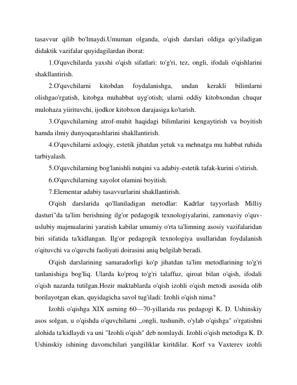  
 
tasavvur qilib bo'lmaydi.Umuman olganda, o'qish darslari oldiga qo'yiladigan 
didaktik vazifalar quyidagilardan iborat: 
1.O'quvchilarda yaxshi o'qish sifatlari: to'g'ri, tez, ongli, ifodali o'qishlarini 
shakllantirish. 
2.O'quvchilarni 
kitobdan 
foydalanishga, 
undan 
kerakli 
bilimlarni 
olishgao'rgatish, kitobga muhabbat uyg'otish; ularni oddiy kitobxondan chuqur 
mulohaza yiirituvchi, ijodkor kitobxon darajasiga ko'tarish. 
3.O'quvchilarning atrof-muhit haqidagi bilimlarini kengaytirish va boyitish 
hamda ilmiy dunyoqarashlarini shakllantirish. 
4.O'quvchilarni axloqiy, estetik jihatdan yetuk va mehnatga mu habbat ruhida 
tarbiyalash. 
5.O'quvchilarning bog'lanishli nutqini va adabiy-estetik tafak-kurini o'stirish. 
6.O'quvchilarning xayolot olamini boyitish.  
7.Elementar adabiy tasavvurlarini shakllantirish. 
O'qish darslarida qo'llaniladigan metodlar: Kadrlar tayyorlash Milliy 
dasturi"da ta'lim berishning ilg'or pedagogik texnologiyalarini, zamonaviy o'quv-
uslubiy majmualarini yaratish kabilar umumiy o'rta ta'limning asosiy vazifalaridan 
biri sifatida ta'kidlangan. Ilg'or pedagogik texnologiya usullaridan foydalanish 
o'qituvchi va o'quvchi faoliyati doirasini aniq belgilab beradi. 
O'qish darslarining samaradorligi ko'p jihatdan ta'lim metodlarining to'g'ri 
tanlanishiga bog'Iiq. Ularda ko'proq to'g'ri talaffuz, qiroat bilan o'qish, ifodali 
o'qish nazarda tutilgan.Hozir maktablarda o'qish izohli o'qish metodi asosida olib 
borilayotgan ekan, quyidagicha savol tug'iladi: Izohli o'qish nima? 
Izohli o'qishga XIX asrning 60—70-yillarida rus pedagogi K. D. Ushinskiy 
asos solgan, u o'qishda o'quvchilarni ,,ongli, tushunib, o'ylab o'qishga" o'rgatishni 
alohida ta'kidlaydi va uni "Izohli o'qish" deb nomlaydi. Izohli o'qish metodiga K. D. 
Ushinskiy ishining davomchilari yangiliklar kiritdilar. Korf va Vaxterev izohli 
