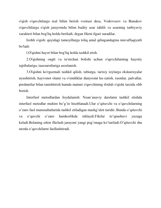  
 
o'qish o'quvchilarga real bilim berish vositasi desa, Vodovozov va Bunakov 
o'quvchilarga o'qish jarayonida bilim badiiy asar tahlili va asarning tarbiyaviy 
xarakteri bilan bog'liq holda beriladi, degan fikrni ilgari suradilar. 
Izohli o'qish: quyidagi tamoyillarga toliq amal qilingandagina muvaffaqiyatli 
bo'ladi: 
l.O'qishni hayot bilan bog'liq holda tashkil etish. 
2.O'qishning ongli va ta'sirchan bolishi uchun o'quvchilarning hayotiy 
tajribalariga, taassurotlariga asoslanish. 
3.O'qishni ko'rgazmali tashkil qilish, tabiatga, tarixiy ioylarga ekskursiyalar 
uyushtirish, hayvonot olami va o'simliklar dunyosini ku-zatish, rasmlar, jadvallar, 
predmetlar bilan tanishtirish hamda matnni o'quvchining ifodali o'qishi tarzida olib 
borish. 
Interfaol metodlardan foydalanish: Noan’anaviy darslarni tashkil etishda 
interfaol metodlar muhim bo’g’in hisoblanadi.Ular o’qituvchi va o’quvchilarning 
o’zaro faol munosabatlarida tashkil etiladigan mashg’ulot turidir..Bunda o’qituvchi 
va 
o’quvchi 
o’zaro 
hamkorlikda 
ishlaydi.Fikrlar 
to’qnashuvi 
yuzaga 
keladi.Bolaning erkin fikrlash jarayoni yangi pog’onaga ko’tariladi.O’qituvchi shu 
tarzda o’quvchilarni faollashtiradi. 
 
