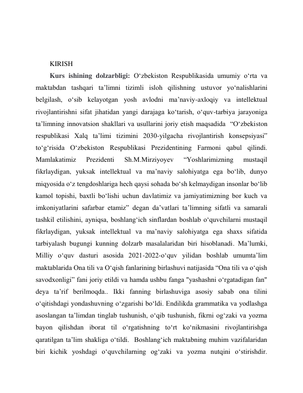 
 
 
 
KIRISH 
Kurs ishining dolzarbligi: Oʻzbekiston Respublikasida umumiy oʻrta va 
maktabdan tashqari ta’limni tizimli isloh qilishning ustuvor yoʻnalishlarini 
belgilash, oʻsib kelayotgan yosh avlodni ma’naviy-axloqiy va intellektual 
rivojlantirishni sifat jihatidan yangi darajaga koʻtarish, oʻquv-tarbiya jarayoniga 
ta’limning innovatsion shakllari va usullarini joriy etish maqsadida  “Oʻzbekiston 
respublikasi Xalq ta’limi tizimini 2030-yilgacha rivojlantirish konsepsiyasi‟ 
toʻgʻrisida Oʻzbekiston Respublikasi Prezidentining Farmoni qabul qilindi. 
Mamlakatimiz 
Prezidenti 
Sh.M.Mirziyoyev 
“Yoshlarimizning 
mustaqil 
fikrlaydigan, yuksak intellektual va ma’naviy salohiyatga ega boʻlib, dunyo 
miqyosida oʻz tengdoshlariga hech qaysi sohada boʻsh kelmaydigan insonlar boʻlib 
kamol topishi, baxtli boʻlishi uchun davlatimiz va jamiyatimizning bor kuch va 
imkoniyatlarini safarbar etamiz” degan da’vatlari ta’limning sifatli va samarali 
tashkil etilishini, ayniqsa, boshlangʻich sinflardan boshlab oʻquvchilarni mustaqil 
fikrlaydigan, yuksak intellektual va ma’naviy salohiyatga ega shaxs sifatida 
tarbiyalash bugungi kunning dolzarb masalalaridan biri hisoblanadi. Ma’lumki, 
Milliy oʻquv dasturi asosida 2021-2022-oʻquv yilidan boshlab umumtaʼlim 
maktablarida Ona tili va Oʻqish fanlarining birlashuvi natijasida “Ona tili va oʻqish 
savodxonligi” fani joriy etildi va hamda ushbu fanga "yashashni oʻrgatadigan fan" 
deya ta’rif berilmoqda.. Ikki fanning birlashuviga asosiy sabab ona tilini 
oʻqitishdagi yondashuvning oʻzgarishi boʻldi. Endilikda grammatika va yodlashga 
asoslangan taʼlimdan tinglab tushunish, oʻqib tushunish, fikrni ogʻzaki va yozma 
bayon qilishdan iborat til oʻrgatishning toʻrt koʻnikmasini rivojlantirishga 
qaratilgan taʼlim shakliga oʻtildi.  Boshlangʻich maktabning muhim vazifalaridan 
biri kichik yoshdagi oʻquvchilarning ogʻzaki va yozma nutqini oʻstirishdir. 
