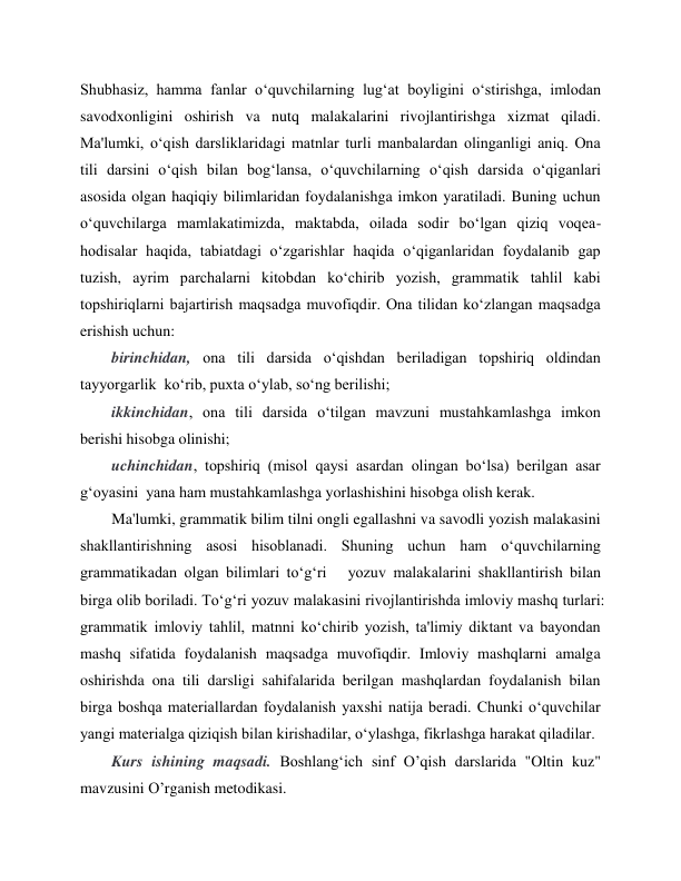 
 
Shubhasiz, hamma fanlar oʻquvchilarning lugʻat boyligini oʻstirishga, imlodan 
savodxonligini oshirish va nutq malakalarini rivojlantirishga xizmat qiladi. 
Ma'lumki, oʻqish darsliklaridagi matnlar turli manbalardan olinganligi aniq. Ona 
tili darsini oʻqish bilan bogʻlansa, oʻquvchilarning oʻqish darsida oʻqiganlari 
asosida olgan haqiqiy bilimlaridan foydalanishga imkon yaratiladi. Buning uchun 
oʻquvchilarga mamlakatimizda, maktabda, oilada sodir boʻlgan qiziq voqea-
hodisalar haqida, tabiatdagi oʻzgarishlar haqida oʻqiganlaridan foydalanib gap 
tuzish, ayrim parchalarni kitobdan koʻchirib yozish, grammatik tahlil kabi 
topshiriqlarni bajartirish maqsadga muvofiqdir. Ona tilidan koʻzlangan maqsadga 
erishish uchun:  
birinchidan, ona tili darsida oʻqishdan beriladigan topshiriq oldindan 
tayyorgarlik  koʻrib, puxta oʻylab, soʻng berilishi;  
ikkinchidan, ona tili darsida oʻtilgan mavzuni mustahkamlashga imkon 
berishi hisobga olinishi;  
uchinchidan, topshiriq (misol qaysi asardan olingan boʻlsa) berilgan asar 
gʻoyasini  yana ham mustahkamlashga yorlashishini hisobga olish kerak.  
Ma'lumki, grammatik bilim tilni ongli egallashni va savodli yozish malakasini 
shakllantirishning asosi hisoblanadi. Shuning uchun ham oʻquvchilarning 
grammatikadan olgan bilimlari toʻgʻri   yozuv malakalarini shakllantirish bilan 
birga olib boriladi. Toʻgʻri yozuv malakasini rivojlantirishda imloviy mashq turlari: 
grammatik imloviy tahlil, matnni koʻchirib yozish, ta'limiy diktant va bayondan 
mashq sifatida foydalanish maqsadga muvofiqdir. Imloviy mashqlarni amalga 
oshirishda ona tili darsligi sahifalarida berilgan mashqlardan foydalanish bilan 
birga boshqa materiallardan foydalanish yaxshi natija beradi. Chunki oʻquvchilar 
yangi materialga qiziqish bilan kirishadilar, oʻylashga, fikrlashga harakat qiladilar.  
Kurs ishining maqsadi. Boshlang‘ich sinf O’qish darslarida "Oltin kuz" 
mavzusini O’rganish metodikasi. 
