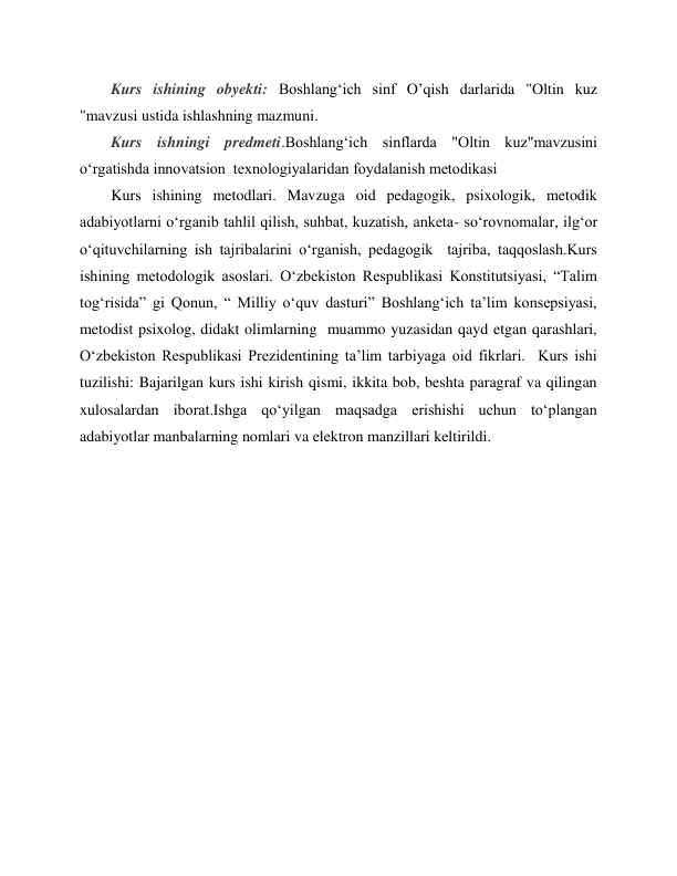  
 
Kurs ishining obyekti: Boshlang‘ich sinf O’qish darlarida "Oltin kuz 
"mavzusi ustida ishlashning mazmuni. 
Kurs ishningi predmeti.Boshlang‘ich sinflarda "Oltin kuz"mavzusini 
o‘rgatishda innovatsion  texnologiyalaridan foydalanish metodikasi   
Kurs ishining metodlari. Mavzuga oid pedagogik, psixologik, metodik 
adabiyotlarni oʻrganib tahlil qilish, suhbat, kuzatish, anketa- soʻrovnomalar, ilgʻor 
oʻqituvchilarning ish tajribalarini oʻrganish, pedagogik  tajriba, taqqoslash.Kurs 
ishining metodologik asoslari. Oʻzbekiston Respublikasi Konstitutsiyasi, “Talim 
togʻrisida” gi Qonun, “ Milliy oʻquv dasturi” Boshlangʻich ta’lim konsepsiyasi, 
metodist psixolog, didakt olimlarning  muammo yuzasidan qayd etgan qarashlari, 
Oʻzbekiston Respublikasi Prezidentining ta’lim tarbiyaga oid fikrlari.  Kurs ishi 
tuzilishi: Bajarilgan kurs ishi kirish qismi, ikkita bob, beshta paragraf va qilingan 
xulosalardan iborat.Ishga qoʻyilgan maqsadga erishishi uchun toʻplangan 
adabiyotlar manbalarning nomlari va elektron manzillari keltirildi. 
 
 
 
 
 
 
 
 
 
 
 
 
 
