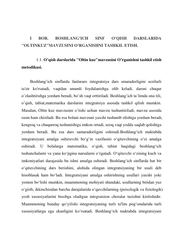  
 
 
 
I 
BOB. 
BOSHLANG’ICH 
SINF 
O’QISH 
DARSLARIDA 
"OLTINKUZ"MAVZUSINI O’RGANISHNI TASHKIL ETISH.  
          
      1.1. O’qish darslarida "Oltin kuz"mavzusini O’rganishni tashkil etish 
metodikasi. 
 
Boshlang’ich sinflarda fanlararo integratsiya dars smaradorligini sezilarli 
ta'sir ko'rsatadi, vaqtdan unumli foydalanishga olib keladi, darsni chuqur 
o’zlashtirishga yordam beradi, bo’sh vaqt orttiriladi. Boshlang’ich ta`limda ona tili, 
o’qish, tabiat,matematika darslarini integratsiya asosida tashkil qilish mumkin. 
Masalan, Oltin kuz mavzusini o’tishi uchun mavzu tushuntiriladi, mavzu asosida 
rasm ham chiziladi. Bu esa bolani mavzuni yaxshi tushunib olishiga yordam beradi, 
kengroq va chuqurroq tushunishiga imkon ortadi, uzoq vaqt yodda saqlab qolishiga 
yordam beradi. Bu esa dars samaradorligini oshiradi.Boshlang‘ich maktabda 
integratsiyani amalga oshiruvchi bo‘g‘in vazifasini o‘qituvchining o‘zi amalga 
oshiradi. U bolalarga matematika, o‘qish, tabiat haqidagi boshlang‘ich 
tushunchalarni va yana ko‘pgina narsalarni o‘rgatadi. O‘qituvchi o‘zining kuch va 
imkoniyatlari darajasida bu ishni amalga oshiradi. Boshlang‘ich sinflarda har bir 
o‘qituvchining dars berishini, alohida olingan integratsiyaning bir usuli deb 
hisoblasak ham bo‘ladi. Integratsiyani amalga oshirishning usullari yaxshi yoki 
yomon bo‘lishi mumkin, muammoning mohiyati shundaki, usullarning biridan yuz 
o‘girib, ikkinchisidan barcha darajalarida o‘quvchilarning (psixologik va fiziologik) 
yosh xususiyatlarini hisobga oladigan integratsion choralar tuzishni kiritishidir. 
Muammoning bunday qo‘yilishi integratsiyaning turli ta'lim pog‘onalarida turli 
xususiyatlarga ega ekanligini ko‘rsatadi. Boshlang‘ich maktabda integratsiyani 
