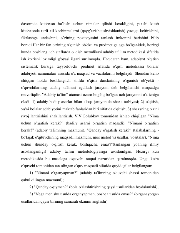  
 
davomida kitobxon bo’lishi uchun nimalar qilishi kerakligini, yaxshi kitob 
kitobxonda turli xil kechinmalarni (qayg’urish,tashvishlanish) yuzaga keltirishini, 
fikrlashga undashini, o’zining pozitsiyasini tanlash imkonini berishini bilib 
boradi.Har bir fan o'zining o'ganish ob'ekti va predmetiga ega bo'lganidek, hozirgi 
kunda boshlang' ich sinflarda o' qish metodikasi adabiy ta' lim metodikasi sifatida 
ish ko'rishi lozimligi g'oyasi ilgari surilmoqda. Haqiqatan ham, adabiyot o'qitish 
sistematik kursiga tayyorlovchi predmet sifatida o'qish metodikasi bolalar 
adabiyoti namunalari asosida o'z maqsad va vazifalarini belgilaydi. Shundan kelib 
chiqqan holda boshlang'ich sinfda o'qish darslarining o'rganish ob'yekti - 
o'quvchilarning adabiy ta'limni egallash jarayoni deb belgilanishi maqsadga 
muvofiqdir. "Adabiy ta'lim" atamasi ozaro bog'liq bo'lgan uch jarayonni o'z ichiga 
oladi: 1) adabiy-badiiy asarlar bilan aloqa jarayonida shaxs tarbiyasi; 2) o'qitish, 
ya'ni bolalar adabiyotini maktab fanlaridan biri sifatida o'qitish; 3) shaxsning o'zini 
rivoj lantirishini shakllantirish. V.V.Golubkov tomonidan ishlab chiqilgan "Nima 
uchun o'rgatish kerak?" (badiiy asarni o'rgatish maqsadi), "Nimani o'rgatish 
kerak?" (adabiy ta'limning mazmuni), "Qanday o'rgatish kerak?" (talabalarning - 
bo'lajak o'qituvchining maqsadi, mazmuni, mos metod va usullar, vositalar), "Nima 
uchun shunday o'qitish kerak, boshqacha emas?"(tanlangan yo'lning ilmiy 
asoslanganligi) adabiy ta'lim metodologiyasiga asoslanilgan. Hozirgi kun 
metodikasida bu masalaga o'quvchi nuqtai nazaridan qaralmoqda. Unga ko'ra 
o'quvchi tomonidan tan olingan o'quv maqsadi sifatida quyidagilar belgilangan: 
1) "Nimani o'rganyapman?" (adabiy ta'limning o'quvchi shaxsi tomonidan 
qabul qilingan mazmuni); 
2) "Qanday o'qiyman?" (bola o'zlashtirishning qaysi usullaridan foydalanishi); 
3) "Nega men shu usulda organyapman, boshqa usulda emas?" (o'rganayotgan 
usullaridan qaysi birining samarali ekanini anglashi) 
