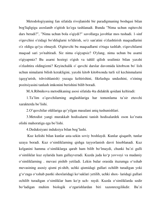  
 
Metodologiyaning fan sifatida rivojlanishi bir paradigmaning boshqasi bilan 
bog'liqligiga asoslanib o'qitish ko'zga tashlanadi. Bunda "Nima uchun oqituvchi 
dars beradi?", "Nima uchun bola o'qiydi?" savollarga javoblar mos tushadi. 1-sinf 
o'quvchisi o'zidagi bo'shliqlarni to'ldirish, so'z san'atini o'zlashtirish maqsadlarini 
o'z oldiga qo'ya olmaydi. O'qituvchi bu maqsadlarni o'rtaga tashlab, o'quvchilarni 
maqsad sari yo'naltiradi. Siz nima o'qiyapsiz? O'ylang, nima uchun bu asarni 
o'qiyapmiz? Bu asarni hozirgi o'qish va tahlil qilish usulimiz bilan yaxshi 
o'zlashtira oldingizmi? Keyinchalik o' quvchi darslar davomida kitobxon bo' lish 
uchun nimalarni bilish kerakligini, yaxshi kitob kitobxonda turli xil kechinmalarni 
(qayg'urish, tshvishlanish) yuzaga keltirishini, fikrlashga undashini, o'zining 
pozitsiyasini tanlash imkonini berishini bilib boradi. 
M.A.Ribnikova metodikaning asosi sifatida 4ta didaktik qoidani keltiradi: 
1.Ta’lim o’quvchilarning anglashlariga har tomonlama ta’sir etuvchi 
xarakterda bo’lishi. 
2.O’quvchilar oldilariga qo’yilgan masalani aniq tushunishlari. 
3.Metodist yangi murakkab hodisalarni tanish hodisalardek oson ko’rsata 
olishi mahoratiga ega bo’lishi. 
4.Deduksiyani induksiya bilan bog’lashi. 
 Kuz kelishi bilan kunlar asta-sekin soviy boshlaydi. Kunlar qisqarib, tunlar 
uzaya boradi. Kuz o‘simliklarning qishga tayyorlanish davri hisoblanadi. Kuz 
kelganini hamma o‘simliklarga qarab ham bilib bo‘lmaydi, chunki ba’zi gulli 
o‘simliklar kuz oylarida ham gullayveradi. Kuzda juda ko‘p yovvoyi va madaniy 
o‘simliklarning . mevasi pishib yetiladi. Lekin bular orasida ituzumga o‘xshab 
mevasining asosiy qismi pi­shib, uchki qismidagi gullari ochilib turadigan yoki 
g‘o‘zaga o‘xshab pastki shoxlaridagi ko‘saklari yetilib, uchki shox- laridagi gullari 
ochilib turadigan o‘simliklar ham ko‘p uch- raydi. Kuzda o‘simliklarda sodir 
bo‘ladigan 
muhim 
biologik 
o‘zgarishlardan 
biri xazonrezgilikdir. 
Ba’zi 
