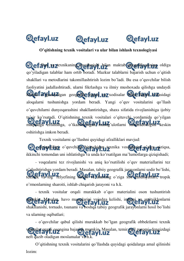  
 
 
 
 
 
O’qitishning texnik vositalari va ular bilan ishlash texnologiyasi 
 
Fan va texnikaning rivojlanishi bilan maktab geografiyasining oldiga 
qo’yiladigan talablar ham ortib boradi. Mazkur talablarni bajarish uchun o’qitish 
shakllari va metodlarini takomillashtirish lozim bo’ladi. Bu esa o’quvchilar bilish 
faoliyatini jadallashtiradi, ularni fikrlashga va ilmiy mushoxada qilishga undaydi 
hamda o’rganayotgan geografik voqea va xodisalar bilan hayot o’rtasidagi 
aloqalarni tushunishga yordam beradi. Yangi o’quv vositalarini qo’llash 
o’quvchilarni dunyoqarashini shakllantirishga, shaxs sifatida rivojlanishiga ijobiy 
ta’sir ko’rsatadi. O’qitishning texnik vositalari o’qituvchi yordamida qo’yilgan 
maqsadga erishishga, o’tkazilayotgan mashg’ulotlarni samaradorligini keskin 
oshirishga imkon beradi. 
Texnik vositalarni qo’llashni quyidagi afzalliklari mavjud: 
- qiziqarliligi, o’quvchilar birinchidan texnika vositalarini o’ziga qiziqsa, 
ikkinchi tomondan uni ishlatishga va unda ko’rsatilgan ma’lumotlarga qiziqishadi; 
- voqealarni tez rivojlanishi va aniq ko’rsatilishi o’quv materiallarini tez 
o’zlashtirishga yordam beradi. Masalan, tabiiy geografik jarayonlarni sodir bo’lishi, 
tekislik va tog’ relyefining turlari va ularning o’ziga xos xususiyatlari, tropik 
o’rmonlarning sharoiti, ishlab chiqarish jarayoni va h.k. 
- texnik vositalar orqali murakkab o’quv materialini oson tushuntirish 
mumkin. Masalan, havo massalarini vujudga kelishi, imkoni va antitsiklonlarni 
shakllanishi, tornado, tsunami va boshqa tabiiy geografik jarayonlarni hosil bo’lishi 
va ularning oqibatlari; 
- o’quvchilar qabul qilishi murakkab bo’lgan geografik obbektlarni texnik 
vositalar orqali osongina bajarish mumkin. Masalan, temir yo’l paromi, dengizdagi 
neft qazib oladigan moslamalar va h.k. 
O’qitishning texnik vositalarini qo’llashda quyidagi qoidalarga amal qilinishi 
lozim: 
