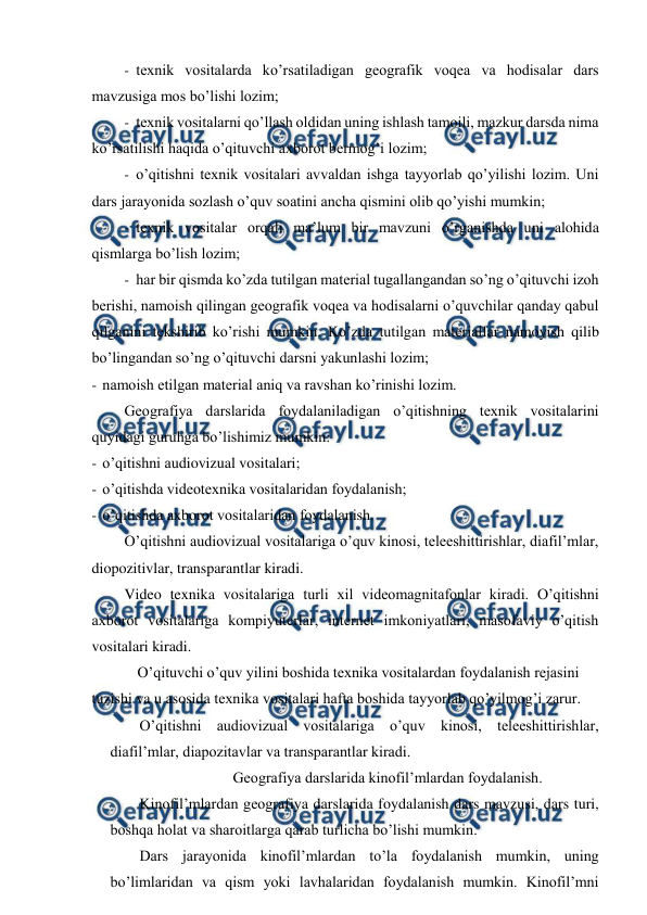  
 
- texnik vositalarda ko’rsatiladigan geografik voqea va hodisalar dars 
mavzusiga mos bo’lishi lozim; 
- texnik vositalarni qo’llash oldidan uning ishlash tamoili, mazkur darsda nima 
ko’rsatilishi haqida o’qituvchi axborot bermog’i lozim; 
- o’qitishni texnik vositalari avvaldan ishga tayyorlab qo’yilishi lozim. Uni 
dars jarayonida sozlash o’quv soatini ancha qismini olib qo’yishi mumkin; 
- texnik vositalar orqali ma’lum bir mavzuni o’rganishda uni alohida 
qismlarga bo’lish lozim; 
- har bir qismda ko’zda tutilgan material tugallangandan so’ng o’qituvchi izoh 
berishi, namoish qilingan geografik voqea va hodisalarni o’quvchilar qanday qabul 
qilganini tekshirib ko’rishi mumkin. Ko’zda tutilgan materiallar namoyish qilib 
bo’lingandan so’ng o’qituvchi darsni yakunlashi lozim; 
- namoish etilgan material aniq va ravshan ko’rinishi lozim. 
Geografiya darslarida foydalaniladigan o’qitishning texnik vositalarini 
quyidagi guruhga bo’lishimiz mumkin: 
- o’qitishni audiovizual vositalari; 
- o’qitishda videotexnika vositalaridan foydalanish; 
- o’qitishda axborot vositalaridan foydalanish. 
O’qitishni audiovizual vositalariga o’quv kinosi, teleeshittirishlar, diafil’mlar, 
diopozitivlar, transparantlar kiradi. 
Video texnika vositalariga turli xil videomagnitafonlar kiradi. O’qitishni 
axborot vositalariga kompiyuterlar, internet imkoniyatlari, masofaviy o’qitish 
vositalari kiradi. 
O’qituvchi o’quv yilini boshida texnika vositalardan foydalanish rejasini 
tuzishi va u asosida texnika vositalari hafta boshida tayyorlab qo’yilmog’i zarur. 
O’qitishni audiovizual vositalariga o’quv kinosi, teleeshittirishlar, 
diafil’mlar, diapozitavlar va transparantlar kiradi. 
Geografiya darslarida kinofil’mlardan foydalanish. 
Kinofil’mlardan geografiya darslarida foydalanish dars mavzusi, dars turi, 
boshqa holat va sharoitlarga qarab turlicha bo’lishi mumkin. 
Dars jarayonida kinofil’mlardan to’la foydalanish mumkin, uning 
bo’limlaridan va qism yoki lavhalaridan foydalanish mumkin. Kinofil’mni 
