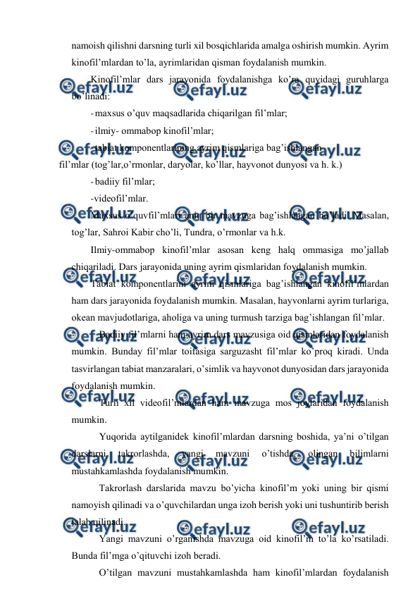  
 
namoish qilishni darsning turli xil bosqichlarida amalga oshirish mumkin. Ayrim 
kinofil’mlardan to’la, ayrimlaridan qisman foydalanish mumkin. 
Kinofil’mlar dars jarayonida foydalanishga ko’ra quyidagi guruhlarga 
bo’linadi: 
- maxsus o’quv maqsadlarida chiqarilgan fil’mlar; 
- ilmiy- ommabop kinofil’mlar; 
- tabiat komponentlarining ayrim qismlariga bag’ishlangan 
fil’mlar (tog’lar,o’rmonlar, daryolar, ko’llar, hayvonot dunyosi va h. k.) 
- badiiy fil’mlar; 
-videofil’mlar. 
Maxsus o’quvfil’mlari aniq bir mavzuga bag’ishlangan bo’ladi. Masalan, 
tog’lar, Sahroi Kabir cho’li, Tundra, o’rmonlar va h.k. 
Ilmiy-ommabop kinofil’mlar asosan keng halq ommasiga mo’jallab 
chiqariladi. Dars jarayonida uning ayrim qismlaridan foydalanish mumkin. 
Tabiat komponentlarini ayrim qismlariga bag’ishlangan kinofil’mlardan 
ham dars jarayonida foydalanish mumkin. Masalan, hayvonlarni ayrim turlariga, 
okean mavjudotlariga, aholiga va uning turmush tarziga bag’ishlangan fil’mlar. 
Badiiy fil’mlarni ham ayrim dars mavzusiga oid qismlaridan foydalanish 
mumkin. Bunday fil’mlar toifasiga sarguzasht fil’mlar ko’proq kiradi. Unda 
tasvirlangan tabiat manzaralari, o’simlik va hayvonot dunyosidan dars jarayonida 
foydalanish mumkin. 
Turli xil videofil’mlardan ham mavzuga mos joylaridan foydalanish 
mumkin. 
Yuqorida aytilganidek kinofil’mlardan darsning boshida, ya’ni o’tilgan 
darslarni 
takrorlashda, 
yangi 
mavzuni 
o’tishda, 
olingan 
bilimlarni 
mustahkamlashda foydalanish mumkin. 
Takrorlash darslarida mavzu bo’yicha kinofil’m yoki uning bir qismi 
namoyish qilinadi va o’quvchilardan unga izoh berish yoki uni tushuntirib berish 
talab qilinadi. 
Yangi mavzuni o’rganishda mavzuga oid kinofil’m to’la ko’rsatiladi. 
Bunda fil’mga o’qituvchi izoh beradi. 
O’tilgan mavzuni mustahkamlashda ham kinofil’mlardan foydalanish 
