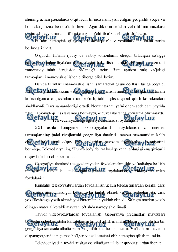  
 
shuning uchun pauzalarda o’qituvchi fil’mda namoyish etilgan geografik voqea va 
hodisalarga izox berib o’tishi lozim. Agar diktorni so’zlari yoki fil’mni muzikasi 
o’qituvchiga yoqmasa u fil’mni ovozini o’chirib o’zi tushuntirishi lozim. 
Fil’mni namoyish qilayotganda boshqa o’quv vositalaridan albatta xarita 
bo’lmog’i shart. 
O’quvchi fil’mni ijobiy va salbiy tomonlarini chuqur biladigan so’nggi 
darslarda filmdan foydalanish masalasini hal qilish mumkin. Fil’mning mazmuni 
zamonaviy talab darajasida bo’lmog’i lozim. Buni ayniqsa xalq xo’jaligi 
tarmoqlarini namoyish qilishda e’tiborga olish lozim. 
Darsda fil’mlarni namoyish qilishni samaradorligi uni qo’llash turiga bog’liq. 
Fil’m darslarda muntazam va nomuntazam qo’llanishi mumkin. Fil’mlar muntazam 
ko’rsatilganda o’quvchilarda uni ko’rish, tahlil qilish, qabul qilish ko’nikmalari 
shakllanadi. Dars samaradorligi ortadi. Nomuntazam, ya’ni onda- soda dars paytida 
fil’m namoyish qilinsa u samara bermaydi, o’quvchilar unga ko’nikma olishmaydi. 
Televedeniyadan geografiya darslarida foydalanish 
XXI 
asrda 
kompyuter 
texnologiyalaridan 
foydalanish 
va 
internet 
tarmoqlarining jadal rivojlanishi geografiya darslrida mavzu mazmunidan kelib 
chiqqan holda turli o’quv ko’rsatuvlaridan bevosita foydalanish imkoniyatini 
bermoqa. Televediniyaning “Dunyo bo’ylab” va boshqa kanallardagi gi eng qiziqarli 
o’quv fil’mlari olib boriladi. . 
Geografiya darslarida televedeniyadan foydalanishni ikki yo’nalishga bo’lish 
mumkin: 
kundalik 
teleko’rsatuvlardan 
foydalanish; 
videoyozuvlardan 
foydalanish. 
Kundalik teleko’rsatuvlardan foydalanish uchun teledasturlardan kerakli dars 
mavzusiga mos tushadigan ko’rsatuvlar tanlab olinadi va ular videokasseta, disk 
yoki fleshkaga yozib olinadi yoki internetdan yuklab olinadi. So’ngra mazkur yozib 
olingan material kerakli mavzuni o’tishda namoyish qilinadi. 
Tayyor videoyozuvlardan foydalanish. Geografiya predmetlari mavzulari 
bo’yicha videokassetalar kartotekasini tashkil qilish mumkin. Hozirgi davrda har bir 
geografiya xonasida albatta videomagnitafonlar bo’lishi zarur. Ma’lum bir mavzuni 
o’rganayotganda unga mos bo’lgan videokassetani olib namoyish qilish mumkin. 
Televideniyadan foydalanishga qo’yiladigan talablar quyidagilardan iborat: 
