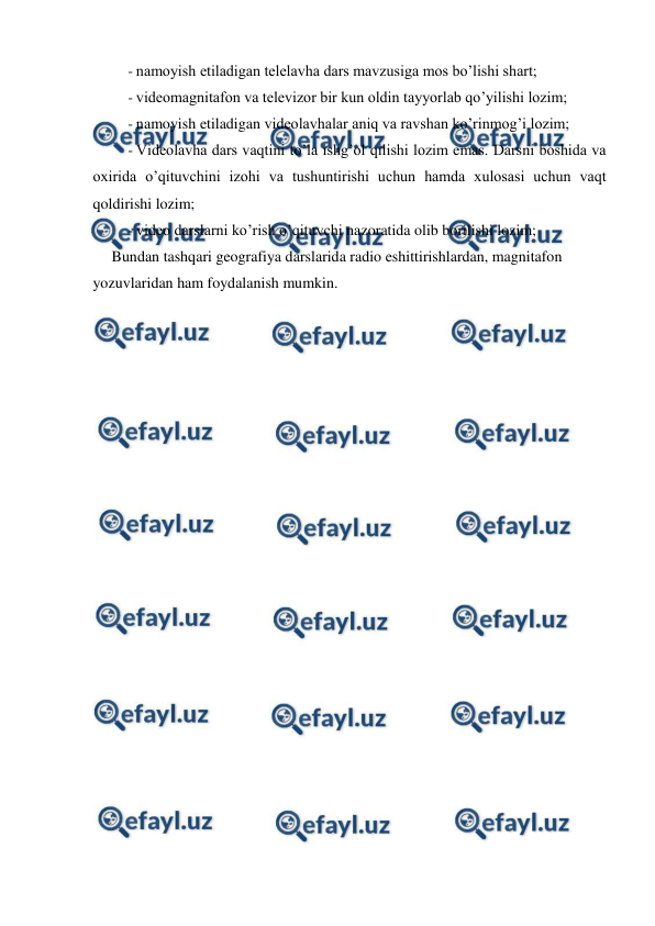  
 
- namoyish etiladigan telelavha dars mavzusiga mos bo’lishi shart; 
- videomagnitafon va televizor bir kun oldin tayyorlab qo’yilishi lozim; 
- namoyish etiladigan videolavhalar aniq va ravshan ko’rinmog’i lozim; 
- Videolavha dars vaqtini to’la ishg’ol qilishi lozim emas. Darsni boshida va 
oxirida o’qituvchini izohi va tushuntirishi uchun hamda xulosasi uchun vaqt 
qoldirishi lozim; 
- video darslarni ko’rish o’qituvchi nazoratida olib borilishi lozim; 
Bundan tashqari geografiya darslarida radio eshittirishlardan, magnitafon 
yozuvlaridan ham foydalanish mumkin. 
 
