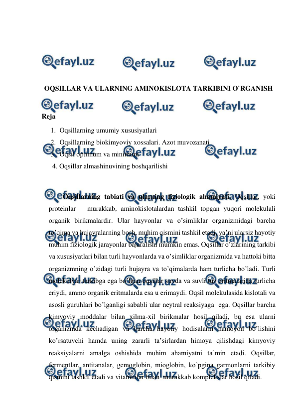  
 
 
 
 
 
OQSILLAR VA ULARNING AMINOKISLOTA TARKIBINI O`RGANISH 
 
Reja 
1. Oqsillarning umumiy xususiyatlari 
2. Oqsillarning biokimyoviy xossalari. Azot muvozanati 
3. Oqsil optimum va minimum 
4. Oqsillar almashinuvining boshqarilishi 
 
Oqsillarning tabiati va ularning fiziologik ahamiyati. Oqsillar, yoki 
proteinlar – murakkab, aminokislotalardan tashkil topgan yuqori molekulali 
organik birikmalardir. Ular hayvonlar va o’simliklar organizmidagi barcha 
to’qima va hujayralarning bosh, muhim qismini tashkil etadi, ya’ni ularsiz hayotiy 
muhim fiziologik jarayonlar bajaralishi mumkin emas. Oqsillar o’zlarining tarkibi 
va xususiyatlari bilan turli hayvonlarda va o’simliklar organizmida va hattoki bitta 
organizmning o’zidagi turli hujayra va to’qimalarda ham turlicha bo’ladi. Turli  
molekulyar tarkibga ega bo’lgan oqsillar suvda va suvli tuz eritmalarida turlicha 
eriydi, ammo organik eritmalarda esa u erimaydi. Oqsil molekulasida kislotali va 
asosli guruhlari bo’lganligi sababli ular neytral reaksiyaga  ega. Oqsillar barcha 
kimyoviy moddalar bilan xilma-xil birikmalar hosil qiladi, bu esa ularni 
organizmda kechadigan va barcha hayotiy hodisalarni namoyon bo’lishini 
ko’rsatuvchi hamda uning zararli ta’sirlardan himoya qilishdagi kimyoviy 
reaksiyalarni amalga oshishida muhim ahamiyatni ta’min etadi. Oqsillar, 
fermentlar, antitanalar, gemoglobin, mioglobin, ko’pgina garmonlarni tarkibiy 
qismini tashkil etadi va vitaminlar bilan  murakkab komplekslar hosil qiladi. 
