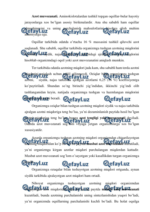  
 
Azot muvozanati. Aminokislotalardan tashkil topgan oqsillar-bular hayotiy 
jarayonlarga xos bo’lgan asosiy birikmalardir. Ana shu sababli ham oqsillar 
almashinuvini va uning parchalanish mahsulotlarini hisobga olish muhim 
ahamiyatga ega.    
Oqsillar tarkibida odatda o’rtacha 16 % massasini tashkil qiluvchi azot 
saqlanadi. Shu sababli, oqsillar tarkibida organizmga tushgan azotning miqdorini 
hisoblab va siydik, najas hamda ter tarkibidagi ajralgan azotning miqdorini 
hisoblab organizmdagi oqsil yoki azot muvozanatini aniqlash mumkin. 
Ter tarkibida odatda azotning miqdori juda kam, shu sababli ham terda azotni 
miqdorini aniqlash uchun tahlil qilinmaydi. Oziqlar bilan organizmga tushgan 
azotni,   siydik, najas tarkibida ajralgan azotlarni 6,25 (16 %) koeffisiyentga 
ko’paytiriladi. Shundan so’ng birinchi yig’indidan, ikkinchi yig’indi olib 
tashlanganidan keyin, natijada organizmga tushgan va hazmlangan miqdorini 
aniqlash imkonini beradi. 
Organizmga oziqlar bilan tushgan azotning miqdori siydik va najas tarkibida 
ajralgan azotni miqdoriga teng bo’lsa, ya’ni dezaminlanish paytida hosil bo’lgan 
azotni miqdoriga teng bo’lsa, bunga azot tengligi yoki muvozanati deyiladi. 
Odatda azot muvozanati sog’lom voyaga yetgan organizmlarga xos bo’lgan 
xususiyatdir. 
Agarda organizmga tushgan azotning miqdori organizmdan chiqarilayotgan 
azotning miqdoridan ko’p bo’lsa bu paytda musbat azot muvozanati kuzatiladi, 
ya’ni organizmga kirgan azotlar miqdori parchalangan miqdordan kattadir. 
Musbat azot muvozanati sog’lom o’sayotgan yoki kasallikdan turgan organizmga 
xosdir. 
Organizmga ozuqalar bilan tushayotgan azotning miqdori ortganda, aynan 
siydik tarkibida ajralayotgan azot miqdori ham ortadi. 
Nihoyat 
organizmga 
tushayotgan 
azotning 
miqdori 
organizmdan 
chiqayotgan azot miqdoridan kam bo’lsa bu paytda manfiy azot muvozanati 
kuzatiladi, bunda azotning parchalanishi uning sintezlanishidan yuqori bo’ladi, 
ya’ni organizmda oqsillarning parchalanishi kuchli bo’ladi. Bu holat oqsilga 
