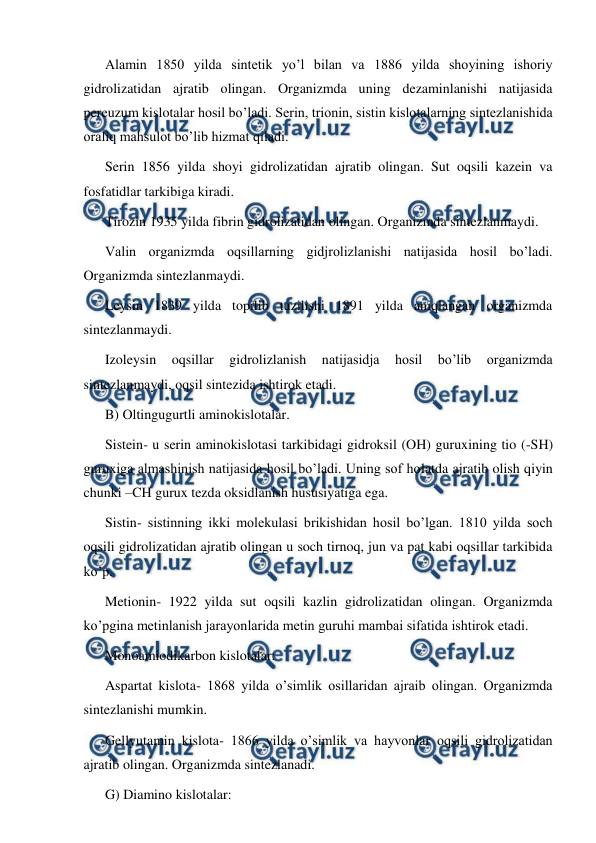  
 
Alamin 1850 yilda sintetik yo’l bilan va 1886 yilda shoyining ishoriy 
gidrolizatidan ajratib olingan. Organizmda uning dezaminlanishi natijasida 
pereuzum kislotalar hosil bo’ladi. Serin, trionin, sistin kislotalarning sintezlanishida 
oraliq mahsulot bo’lib hizmat qiladi. 
Serin 1856 yilda shoyi gidrolizatidan ajratib olingan. Sut oqsili kazein va 
fosfatidlar tarkibiga kiradi. 
Тirozin 1935 yilda fibrin gidrolizatidan olingan. Organizmda sintezlanmaydi. 
Valin organizmda oqsillarning gidjrolizlanishi natijasida hosil bo’ladi. 
Organizmda sintezlanmaydi. 
Leysin 1839 yilda topilib tuzilishi 1891 yilda aniqlangan organizmda 
sintezlanmaydi. 
Izoleysin 
oqsillar 
gidrolizlanish 
natijasidja 
hosil 
bo’lib 
organizmda 
sintezlanmaydi, oqsil sintezida ishtirok etadi. 
B) Oltingugurtli aminokislotalar. 
Sistein- u serin aminokislotasi tarkibidagi gidroksil (OH) guruxining tio (-SH) 
guruxiga almashinish natijasida hosil bo’ladi. Uning sof holatda ajratib olish qiyin 
chunki –CH gurux tezda oksidlanish hususiyatiga ega.  
Sistin- sistinning ikki molekulasi brikishidan hosil bo’lgan. 1810 yilda soch 
oqsili gidrolizatidan ajratib olingan u soch tirnoq, jun va pat kabi oqsillar tarkibida 
ko’p.  
Metionin- 1922 yilda sut oqsili kazlin gidrolizatidan olingan. Organizmda 
ko’pgina metinlanish jarayonlarida metin guruhi mambai sifatida ishtirok etadi. 
Monoamiodikarbon kislotalar: 
Aspartat kislota- 1868 yilda o’simlik osillaridan ajraib olingan. Organizmda 
sintezlanishi mumkin. 
Gellyutamin kislota- 1866 yilda o’simlik va hayvonlar oqsili gidrolizatidan 
ajratib olingan. Organizmda sintezlanadi. 
G) Diamino kislotalar: 
