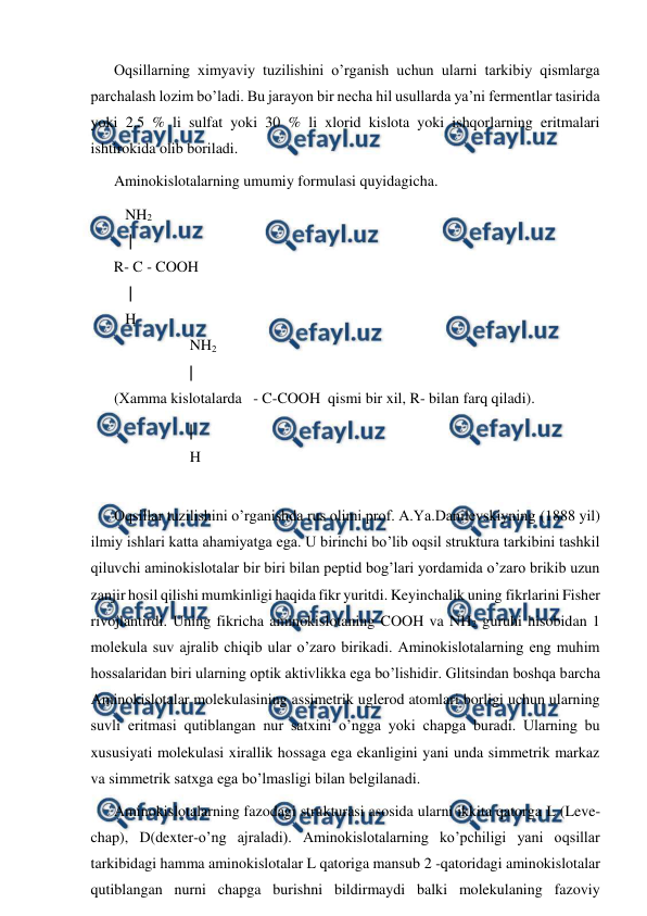  
 
Oqsillarning ximyaviy tuzilishini o’rganish uchun ularni tarkibiy qismlarga 
parchalash lozim bo’ladi. Bu jarayon bir necha hil usullarda ya’ni fermentlar tasirida 
yoki 2,5 % li sulfat yoki 30 % li xlorid kislota yoki ishqorlarning eritmalari 
ishtirokida olib boriladi. 
Aminokislotalarning umumiy formulasi quyidagicha. 
   NH2  
    | 
R- C - COOH 
    | 
   H    
 
 
                    NH2 
                    | 
(Хamma kislotalarda   - C-COOH  qismi bir xil, R- bilan farq qiladi). 
                    | 
                    H 
 
Oqsillar tuzilishini o’rganishda rus olimi prof. A.Ya.Danilevskiyning (1888 yil) 
ilmiy ishlari katta ahamiyatga ega. U birinchi bo’lib oqsil struktura tarkibini tashkil 
qiluvchi aminokislotalar bir biri bilan peptid bog’lari yordamida o’zaro brikib uzun 
zanjir hosil qilishi mumkinligi haqida fikr yuritdi. Keyinchalik uning fikrlarini Fisher 
rivojlantirdi. Uning fikricha aminokislotaning COOH va NH2 guruhi hisobidan 1 
molekula suv ajralib chiqib ular o’zaro birikadi. Aminokislotalarning eng muhim 
hossalaridan biri ularning optik aktivlikka ega bo’lishidir. Glitsindan boshqa barcha 
Aminokislotalar molekulasining assimetrik uglerod atomlari borligi uchun ularning 
suvli eritmasi qutiblangan nur satxini o’ngga yoki chapga buradi. Ularning bu 
xususiyati molekulasi xirallik hossaga ega ekanligini yani unda simmetrik markaz 
va simmetrik satxga ega bo’lmasligi bilan belgilanadi. 
Aminokislotalarning fazodagi strukturasi asosida ularni ikkita qatorga L (Leve- 
chap), D(dexter-o’ng ajraladi). Aminokislotalarning ko’pchiligi yani oqsillar 
tarkibidagi hamma aminokislotalar L qatoriga mansub 2 -qatoridagi aminokislotalar 
qutiblangan nurni chapga burishni bildirmaydi balki molekulaning fazoviy 
