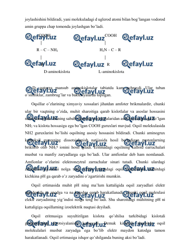  
 
joylashishini bildiradi, yani molekuladagi d uglerod atomi bilan bog’langan vodorod 
amin gruppa chap tomonda joylashgan bo’ladi. 
    COOH 
      | 
  R – C – NH2  
         | 
      R 
         D-aminokislota 
 
      COOH 
      | 
 H2N – C – R  
      | 
      R 
L-aminokislota 
     
 D- qatorga mansub aminokislotalar tabiatda kam uchraydi. Ular tuban 
o’simliklar, zambrug’lar va bakteriyalarda topilgan. 
Oqsillar o’zlarining ximyaviy xossalari jihatdan amfoter brikmalardir, chunki 
ular bir vaqtning o’zida, muhit sharoitiga qarab kislotlalar va asoslar hossasini 
namoyon qiladi. Buning sababi ularning molekulalaridan asos hossasiga ega bo’lgan 
NH2 va kislota hossasiga ega bo’lgan COOH guruxlari mavjud. Oqsil molekulasida 
NH2 guruxlarini bo’lishi oqsilning asosiy hossasini bildiradi. Chunki aminogrux 
karboksil guruxning dissotsialanish natijasida hosil bo’ladigan protonlarning 
briktirib olib NH3q ionini hosil qiladi. Eritmadagi oqsilning kalloid earrachalari 
musbat va manfiy zaryadlarga ega bo’ladi. Ular amfionlar deb ham nomlanadi. 
Amfionlar o’zlarini elektroneytral zarrachalar sinari tutadi. Chunki ulardagi 
zaryadlar yig’indisi nolga teng. Lekin ertimadagi oqsil zarrachalari muhitdagi 
kichkina pH ga qarab o’z zaryadini o’zgartirishi mumkin.  
Oqsil ertimasida muhit pH ning ma’lum kattaligida oqsil zaryadlari elektr 
maydonida na anodga va na katodga qarab harakatlanadi., chunki oqsil moleulasi 
elektr zaryadining yig’indisi nolga teng bo’ladi. Shu sharoitdagi muhitning pH ni 
kattaligiga oqsillarning izoelektrik nuqtasi deyiladi. 
Oqsil 
eritmasiga 
suyultirilgan 
kislota 
qo’shilsa 
tarkibidagi 
kislotali 
gruppalarning disotsiyalanishi kamayadi. Demak kislotali sharoitda oqsil 
molekulalari musbat zaryadga ega bo’lib elektr maydon katodga tamon 
harakatlanadi. Oqsil ertimasiga ishqor qo’shilganda buning aksi bo’ladi. 
