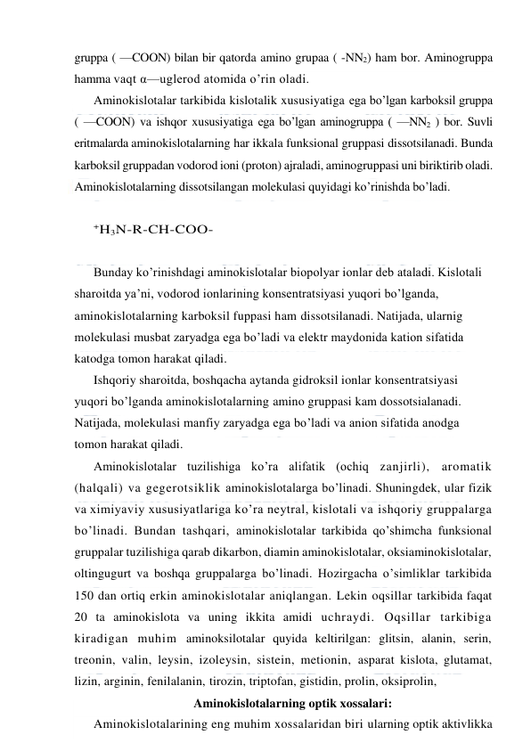  
 
gruppa ( —COON) bilan bir qatorda amino grupaa ( -NN2) ham bor. Aminogruppa 
hamma vaqt α—uglerod atomida o’rin oladi. 
Aminokislotalar tarkibida kislotalik xususiyatiga ega bo’lgan karboksil gruppa 
( —COON) va ishqor xususiyatiga ega bo’lgan aminogruppa ( —NN2 ) bor. Suvli 
eritmalarda aminokislotalarning har ikkala funksional gruppasi dissotsilanadi. Bunda 
karboksil gruppadan vodorod ioni (proton) ajraladi, aminogruppasi uni biriktirib oladi. 
Aminokislotalarning dissotsilangan molekulasi quyidagi ko’rinishda bo’ladi. 
 
+H3N-R-CH-COO- 
 
Bunday ko’rinishdagi aminokislotalar biopolyar ionlar deb ataladi. Kislotali 
sharoitda ya’ni, vodorod ionlarining konsentratsiyasi yuqori bo’lganda, 
aminokislotalarning karboksil fuppasi ham dissotsilanadi. Natijada, ularnig 
molekulasi musbat zaryadga ega bo’ladi va elektr maydonida kation sifatida 
katodga tomon harakat qiladi. 
Ishqoriy sharoitda, boshqacha aytanda gidroksil ionlar konsentratsiyasi 
yuqori bo’lganda aminokislotalarning amino gruppasi kam dossotsialanadi. 
Natijada, molekulasi manfiy zaryadga ega bo’ladi va anion sifatida anodga 
tomon harakat qiladi. 
Aminokislotalar tuzilishiga ko’ra alifatik (ochiq zanjirli), aromatik 
(halqali) va gegerotsiklik aminokislotalarga bo’linadi. Shuningdek, ular fizik 
va ximiyaviy xususiyatlariga ko’ra neytral, kislotali va ishqoriy gruppalarga 
bo’linadi. Bundan tashqari, aminokislotalar tarkibida qo’shimcha funksional 
gruppalar tuzilishiga qarab dikarbon, diamin aminokislotalar, oksiaminokislotalar, 
oltingugurt va boshqa gruppalarga bo’linadi. Hozirgacha o’simliklar tarkibida 
150 dan ortiq erkin aminokislotalar aniqlangan. Lekin oqsillar tarkibida faqat 
20 ta aminokislota va uning ikkita amidi uchraydi. Oqsillar tarkibiga 
kiradigan muhim aminoksilotalar quyida keltirilgan: glitsin, alanin, serin, 
treonin, valin, leysin, izoleysin, sistein, metionin, asparat kislota, glutamat, 
lizin, arginin, fenilalanin, tirozin, triptofan, gistidin, prolin, oksiprolin, 
Aminokislotalarning optik xossalari: 
Aminokislotalarining eng muhim xossalaridan biri ularning optik aktivlikka 
