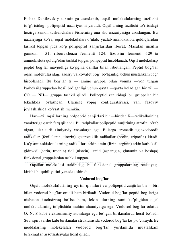  
 
Fisher Danilevskiy taxminiga asoslanib, oqsil molekulalarning tuzilishi 
to’g’risidagi polipeptid nazariyasini yaratdi. Oqsillarning tuzilishi to’rrisidagi 
hozirgi zamon tushunchalari Fisherning ana shu nazariyasiga asoslangan. Bu 
nazariyaga ko’ra, oqsil molekulalari o’nlab, yuzlab aminokislota qoldiqlaridan 
tashkil topgan juda ko’p polipeptid zanjirlaridan iborat. Masalan insulin 
garmoni 
51, ribonukleaza fermenti 124, lizotsim fermenti -129 ta 
aminokislota qoldig’idan tashkil topgan polipeptid hisoblanadi. Oqsil molekulasp 
peptid bog’lar mavjudligi ko’pgina dalillar bilan isbotlangan. Peptid bog’lar 
oqsil molekulasidagi asosiy va kovalet bog’ bo’lganligi uchun mustahkam bog’ 
hisoblanadi. Bu bog’lar α — amino gruppa bilan yonma —yon turgan 
karboksilgruppadan hosil bo’lganligi uchun qayta —qayta keladigan bir xil — 
CO — NH— gruppa tashkil qiladi. Polipeptid zanjiridagi bu gruppalar bir 
tekislikda 
joylashgan. 
Ularning 
yopiq 
konfiguratsiyasi, 
yani 
fazoviy 
joylashishida ko’rsatish mumkin. 
Har—xil oqsillarning polpeptid eanjirlari bir —biridan K—radikallarining 
xarakteriga qarab farq qilinadi. Bu radpkallar polipeptid zanjirining atrofini o’rab 
olgan, ular turli ximiyaviy xossalarga ega. Bularga aromatik uglevodorodli 
radikallar (fenilalanin, tirozin) geterotsiklik radikallar (prolin, triptofin) kiradi. 
Ko’p aminokislotalarning radikallari erkin amin (lizin, arginin) erkin karboksil, 
gidroksil (serin, treonin) tiol (nistein), amid (asparagin, glutamin va boshqa) 
funksional gruppalardan tashkil topgan. 
Oqsillar molekulasi tarkibidagi bu funksional gruppalarning reaksiyaga 
kirishishi qobiliyatini yanada oshiradi. 
Vodorod bog’lar 
Oqsil molekulalarining ayrim qismlari va polipeptid zanjirlar bir —biri 
bilan vodorod bog’lar orqali ham birikadi. Vodorod bog’lar peptid bog’lariga 
nisbatan kuchsizroq bo’lsa ham, lekin ularning soni ko’pligidan oqsil 
molekulalarning to’plishida muhim ahamiyatga ega. Vodorod bog’lar odatda 
O, N, S kabi elektromanfiy atomlarga ega bo’lgan birikmalarda hosil bo’ladi. 
Suv, spirt va shu kabi birikmalar strukturasida vodorod bog’lar ko’p o’chraydi. Be 
moddalarniig 
molekelalari 
vodorod 
bog’lar 
yordamida 
mustahkam 
birikmalar assotsiatsiyalar hosil qiladi. 
