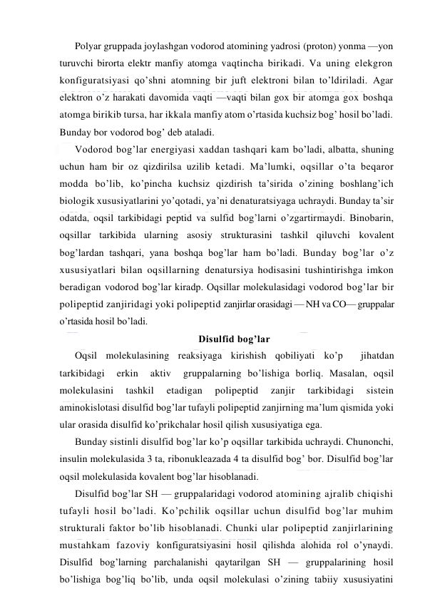  
 
Polyar gruppada joylashgan vodorod atomining yadrosi (proton) yonma —yon 
turuvchi birorta elektr manfiy atomga vaqtincha birikadi. Va uning elekgron 
konfiguratsiyasi qo’shni atomning bir juft elektroni bilan to’ldiriladi. Agar 
elektron o’z harakati davomida vaqti —vaqti bilan gox bir atomga gox boshqa 
atomga birikib tursa, har ikkala manfiy atom o’rtasida kuchsiz bog’ hosil bo’ladi. 
Bunday bor vodorod bog’ deb ataladi. 
Vodorod bog’lar energiyasi xaddan tashqari kam bo’ladi, albatta, shuning 
uchun ham bir oz qizdirilsa uzilib ketadi. Ma’lumki, oqsillar o’ta beqaror 
modda bo’lib, ko’pincha kuchsiz qizdirish ta’sirida o’zining boshlang’ich 
biologik xususiyatlarini yo’qotadi, ya’ni denaturatsiyaga uchraydi. Bunday ta’sir 
odatda, oqsil tarkibidagi peptid va sulfid bog’larni o’zgartirmaydi. Binobarin, 
oqsillar tarkibida ularning asosiy strukturasini tashkil qiluvchi kovalent 
bog’lardan tashqari, yana boshqa bog’lar ham bo’ladi. Bunday bog’lar o’z 
xususiyatlari bilan oqsillarning denatursiya hodisasini tushintirishga imkon 
beradigan vodorod bog’lar kiradp. Oqsillar molekulasidagi vodorod bog’lar bir 
polipeptid zanjiridagi yoki polipeptid zanjirlar orasidagi — NH va CO— gruppalar 
o’rtasida hosil bo’ladi. 
Disulfid bog’lar 
Oqsil molekulasining reaksiyaga kirishish qobiliyati ko’p  jihatdan  
tarkibidagi  erkin  aktiv  gruppalarning bo’lishiga borliq. Masalan, oqsil 
molekulasini 
tashkil 
etadigan 
polipeptid 
zanjir 
tarkibidagi 
sistein 
aminokislotasi disulfid bog’lar tufayli polipeptid zanjirning ma’lum qismida yoki 
ular orasida disulfid ko’prikchalar hosil qilish xususiyatiga ega. 
Bunday sistinli disulfid bog’lar ko’p oqsillar tarkibida uchraydi. Chunonchi, 
insulin molekulasida 3 ta, ribonukleazada 4 ta disulfid bog’ bor. Disulfid bog’lar 
oqsil molekulasida kovalent bog’lar hisoblanadi. 
Disulfid bog’lar SH — gruppalaridagi vodorod atomining ajralib chiqishi 
tufayli hosil bo’ladi. Ko’pchilik oqsillar uchun disulfid bog’lar muhim 
strukturali faktor bo’lib hisoblanadi. Chunki ular polipeptid zanjirlarining 
mustahkam fazoviy konfiguratsiyasini hosil qilishda alohida rol o’ynaydi. 
Disulfid bog’larning parchalanishi qaytarilgan SH — gruppalarining hosil 
bo’lishiga bog’liq bo’lib, unda oqsil molekulasi o’zining tabiiy xususiyatini 
