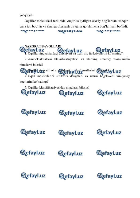  
 
yo’qotadi. 
Oqsillar molekulasi tarkibida yuqorida aytilgan asosiy bog’lardan tashqari. 
yana ion bog’lar va shunga o’xshash bir qator qo’shimcha bog’lar ham bo’ladi.  
 
 
NAZORAT SAVOLLARI 
1. Oqsillarning tabiatdagi ahamiyati va tuzilishi, funksiyalarini ko’rsating? 
2. Aminokislotalarni klassifikatsiyalash va ularning umumiy xossalaridan 
nimalarni bilasiz? 
3. Oqsillarni ajratib olish va ularni tozalash usullarini bilasizmi7 
4. Oqsil molekularini struktura darajalari va ularni bog’lovchi ximiyaviy 
bog’larini ko’rsating? 
5. Oqsillar klassifikatsiyasidan nimalarni bilasiz? 
 
