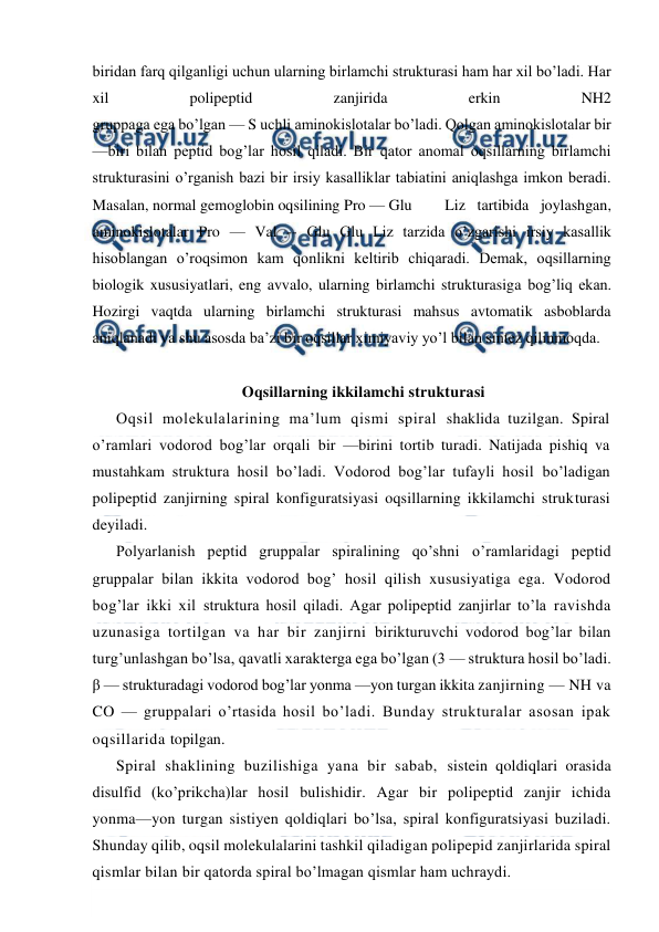  
 
biridan farq qilganligi uchun ularning birlamchi strukturasi ham har xil bo’ladi. Har 
xil 
polipeptid 
zanjirida 
erkin 
NH2 
gruppaga ega bo’lgan — S uchli aminokislotalar bo’ladi. Qolgan aminokislotalar bir 
—biri bilan peptid bog’lar hosil qiladi. Bir qator anomal oqsillarning birlamchi 
strukturasini o’rganish bazi bir irsiy kasalliklar tabiatini aniqlashga imkon beradi. 
Masalan, normal gemoglobin oqsilining Pro — Glu 
Liz tartibida joylashgan, 
aminokislotalar Pro — Val -- Glu Glu Liz tarzida o’zgarishi irsiy kasallik 
hisoblangan o’roqsimon kam qonlikni keltirib chiqaradi. Demak, oqsillarning 
biologik xususiyatlari, eng avvalo, ularning birlamchi strukturasiga bog’liq ekan. 
Hozirgi vaqtda ularning birlamchi strukturasi mahsus avtomatik asboblarda 
aniqlanadi va shu asosda ba’zi bir oqsillar ximiyaviy yo’l bilan sintez qilinmoqda. 
 
Oqsillarning ikkilamchi strukturasi 
Oqsil molekulalarining ma’lum qismi spiral shaklida tuzilgan. Spiral 
o’ramlari vodorod bog’lar orqali bir —birini tortib turadi. Natijada pishiq va 
mustahkam struktura hosil bo’ladi. Vodorod bog’lar tufayli hosil bo’ladigan 
polipeptid zanjirning spiral konfiguratsiyasi oqsillarning ikkilamchi strukturasi 
deyiladi. 
Polyarlanish peptid gruppalar spiralining qo’shni o’ramlaridagi peptid 
gruppalar bilan ikkita vodorod bog’ hosil qilish xususiyatiga ega. Vodorod 
bog’lar ikki xil struktura hosil qiladi. Agar polipeptid zanjirlar to’la ravishda 
uzunasiga tortilgan va har bir zanjirni birikturuvchi vodorod bog’lar bilan 
turg’unlashgan bo’lsa, qavatli xarakterga ega bo’lgan (3 — struktura hosil bo’ladi. 
β — strukturadagi vodorod bog’lar yonma —yon turgan ikkita zanjirning — NH va 
CO — gruppalari o’rtasida hosil bo’ladi. Bunday strukturalar asosan ipak 
oqsillarida topilgan. 
Spiral shaklining buzilishiga yana bir sabab, sistein qoldiqlari orasida 
disulfid (ko’prikcha)lar hosil bulishidir. Agar bir polipeptid zanjir ichida 
yonma—yon turgan sistiyen qoldiqlari bo’lsa, spiral konfiguratsiyasi buziladi. 
Shunday qilib, oqsil molekulalarini tashkil qiladigan polipepid zanjirlarida spiral 
qismlar bilan bir qatorda spiral bo’lmagan qismlar ham uchraydi. 
 
