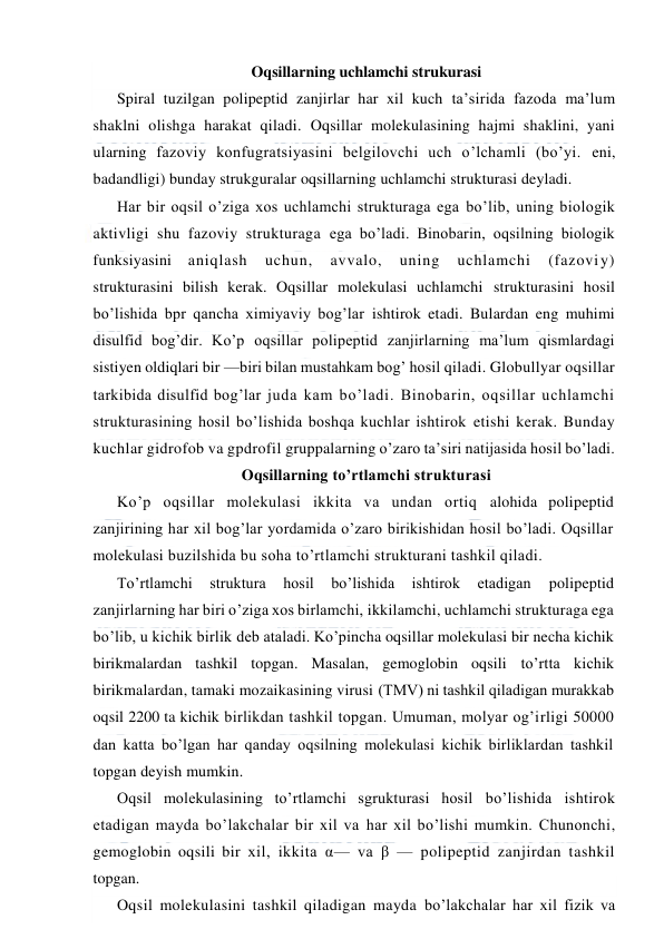  
 
Oqsillarning uchlamchi strukurasi 
Spiral tuzilgan polipeptid zanjirlar har xil kuch ta’sirida fazoda ma’lum 
shaklni olishga harakat qiladi. Oqsillar molekulasining hajmi shaklini, yani 
ularning fazoviy konfugratsiyasini belgilovchi uch o’lchamli (bo’yi. eni, 
badandligi) bunday strukguralar oqsillarning uchlamchi strukturasi deyladi. 
Har bir oqsil o’ziga xos uchlamchi strukturaga ega bo’lib, uning biologik 
aktivligi shu fazoviy strukturaga ega bo’ladi. Binobarin, oqsilning biologik 
funksiyasini aniqlash 
uchun, 
avvalo, 
uning 
uchlamchi 
(fazoviy) 
strukturasini bilish kerak. Oqsillar molekulasi uchlamchi strukturasini hosil 
bo’lishida bpr qancha ximiyaviy bog’lar ishtirok etadi. Bulardan eng muhimi 
disulfid bog’dir. Ko’p oqsillar polipeptid zanjirlarning ma’lum qismlardagi 
sistiyen oldiqlari bir —biri bilan mustahkam bog’ hosil qiladi. Globullyar oqsillar 
tarkibida disulfid bog’lar juda kam bo’ladi. Binobarin, oqsillar uchlamchi 
strukturasining hosil bo’lishida boshqa kuchlar ishtirok etishi kerak. Bunday 
kuchlar gidrofob va gpdrofil gruppalarning o’zaro ta’siri natijasida hosil bo’ladi. 
Oqsillarning to’rtlamchi strukturasi 
Ko’p oqsillar molekulasi ikkita va undan ortiq alohida polipeptid 
zanjirining har xil bog’lar yordamida o’zaro birikishidan hosil bo’ladi. Oqsillar 
molekulasi buzilshida bu soha to’rtlamchi strukturani tashkil qiladi.  
Тo’rtlamchi 
struktura 
hosil 
bo’lishida 
ishtirok 
etadigan 
polipeptid 
zanjirlarning har biri o’ziga xos birlamchi, ikkilamchi, uchlamchi strukturaga ega 
bo’lib, u kichik birlik deb ataladi. Ko’pincha oqsillar molekulasi bir necha kichik 
birikmalardan tashkil topgan. Masalan, gemoglobin oqsili to’rtta kichik 
birikmalardan, tamaki mozaikasining virusi (ТMV) ni tashkil qiladigan murakkab 
oqsil 2200 ta kichik birlikdan tashkil topgan. Umuman, molyar og’irligi 50000 
dan katta bo’lgan har qanday oqsilning molekulasi kichik birliklardan tashkil 
topgan deyish mumkin. 
Oqsil molekulasining to’rtlamchi sgrukturasi hosil bo’lishida ishtirok 
etadigan mayda bo’lakchalar bir xil va har xil bo’lishi mumkin. Chunonchi, 
gemoglobin oqsili bir xil, ikkita α— va β — polipeptid zanjirdan tashkil 
topgan. 
Oqsil molekulasini tashkil qiladigan mayda bo’lakchalar har xil fizik va 
