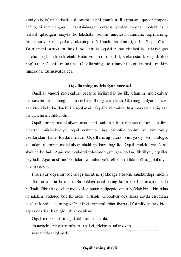  
 
ximiyaviy ta’sir natijasida dissotsialanishi mumkin. Bu protsess qaytar propess 
bo’lib, dissotsialangan — assotsialangan srotsessi yordamida oqsil molekulasini 
tashkil qiladigan mayda bo’lakchalar sonini aniqlash mumkin, oqsillarning 
fermentativ xususiyatlari, ularning to’rtlamchi strukturasiga bog’liq bo’ladi. 
Тo’rtlamchi struktura hosil bo’lishida oqsillar molekulasida uchraydigan 
barcha bog’lar ishtirok etadi. Bular vodorod, disulfid, elektrostatik va gidrofob 
bog’lar bo’lishi mumkin. Oqsillarning to’rtlamchi sgrukturasi muhim 
funksional xususiyatga ega. 
 
Oqsillarning molekulyar massasi 
Oqsillar yuqori molekulyar organik birikmalar bo’lib, ularning molekulyar 
massasi bir necha mingdan bir necha milliongacha yetadi. Ularning molyar massasi 
xarakterli belgilaridan biri hisoblanadi. Oqsillarni molekulyar massasini aniqlash 
bir qancha murakkabdir. 
Oqsillarning molekulyar massasini aniqlashda rengenostruktura analizi, 
elektron mikroskopiya, oqsil eritmalarining osmotik bosimi va ximiyaviy 
usullaridan ham foydalaniladi. Oqsillarning fizik ximiyaviy va biologik 
xossalari ularning molekulyar shakliga ham bog’liq. Oqsil molekulyar 2 xil 
shaklda bo’ladi. Agar molekulalari tolasimon guzilgan bo’lsa, fibrillyar, oqsillar 
deyiladi. Agar oqsil molekulalari yumoloq yoki elips shaklida bo’lsa, golobulyar 
oqsillar deyladi. 
Fibrilyar oqsillar sochdagi keratin, ipakdagi fibroin, muskuldagi miozin 
oqsillar misol bo’la oladi. Bu xildagi oqsillarning ko’pi suvda erimaydi, balki 
bo’kadi. Fibrinlar oqsillar molekulasi butun polipeptid zanjir bo’ylab bir —biri bilan 
ko’ndalang vodorod bog’lar orqali birikadi. Globulyar oqsillarga suvda eriydigan 
oqsillar kiradi. Ularning ko’pchiligi fermentlardan iborat. O’simliklar tarkibida 
zapas oqsillar ham globulyar oqsillardir. 
Oqsil  molekulalarining shakli turli usullarda, 
chunonchi,  rengenostruktura  analizi,  elektron  mikroskop 
yordamida aniqlanadi. 
 
Oqsillarning shakli 
