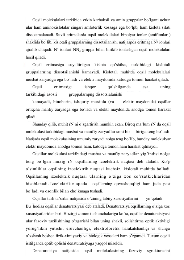  
 
Oqsil molekulalari tarkibida erkin karboksil va amin gruppalar bo’lgani uchun 
ular ham aminokislotalar singari amfoterlik xossaga ega bo’lpb, ham kislota sifati 
dissotsmalanadi. Suvli eritmalarda oqsil molekulalari bipolyar ionlar (amifionlar ) 
shaklida bo’lib, kislotali gruppalarning dissotsilanishi natijaspda eritmaga Nq ionlari 
ajralib chiqadi. Nq ionlari NN2 gruppa bilan birikib ionlashgan oqsil molekulalari 
hosil qiladi. 
Oqsil 
eritmasiga 
suyultirilgan 
kislota 
qo’shilsa, 
tarkibidagi 
kislotali 
gruppalarning dissotsilanishi kamayadi. Kislotali muhitda oqsil molekulalari 
musbat zaryadga ega bo’ladi va elektr maydonida katodga tomon harakat qiladi. 
Oqsil 
eritmasiga 
ishqor 
qo’shilganda 
esa 
uning 
tarkibidagi asosli 
gruppalarnpng dissotsialanishi 
kamayadi, binobarin, ishqoriy muxitda (va — elektr maydonida) oqsillar 
ortiqcha manfiy zaryadga ega bo’ladi va elektr maydonida anodga tomon harakat 
qiladi. 
Shunday qilib, muhit rN ni o’zgartirish mumkin ekan. Biroq ma’lum rN da oqsil 
molekulasi tarkibidagi musbat va manfiy zaryadlar soni bir —biriga teng bo’ladi. 
Natijada oqsil molekulasining umumiy zaryadi nolga teng bo’lib, bunday molekulyar 
elektr maydonida anodga tomon ham, katodga tomon ham harakat qilmaydi. 
Oqsillar molekulasi tarkibidagi musbat va manfiy zaryadlar yig’indisi nolga 
teng bo’lgan muxig rN oqsillarning izoelektrik nuqtasi deb ataladi. Ko’p 
o’simliklar oqsilning izoelektrik nuqtasi kuchsiz, kislotali muhitda bo’ladi. 
Oqsillarning izoelektrik nuqtasi ularning o’ziga xos ko’rsatkichlaridan 
hisoblanadi. Izoelektrik nuqtada  oqsillarning qovushqoqligi ham juda past 
bo’ladi va osonlik bilan cho’kmaga tushadi. 
Oqsillar turli ta’sirlar natijasida o’zining tabiiy xususiyatlarini 
yo’qotadi.   
Bu  hodisa oqsillar denaturatsiyasi deb ataladi. Denaturatsiya oqsillarning o’ziga xos 
xususiyatlaridan biri. Hozirgi zamon tushunchalariga ko’ra, oqsillar denaturatsiyasi 
ular fazoviy tuzilishining o’zgarishi bilan uning shakli, solishtirma optik aktivligi 
yorug’likni yutishi, eruvchanligi, elektroforetik harakatchanligi va shunga 
o’xshash boshqa fizik-ximiyaviy va biologik xossalari ham o’zgaradi. Тuxum oqsili 
isitilganda qotib qolishi denaturatsiyaga yaqqol misoldir. 
Denaturatsiya 
natijasida 
oqsil 
molekulasining 
fazoviy 
sgrukturasini 
