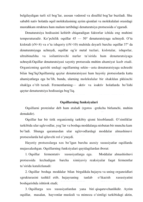  
 
belgilaydigan turli xil bog’lar, asosan vodorod va disulfid bog’lar buziladi. Shu 
sababli nativ holatda oqsil molekulasining ayrim qismlari va molekulalari orasidagi 
mustahkam struktura ham malum tartibdagi denaturatsiya protsessida o’zgaradi. 
Denaturatsiya hodisasini keltirib chiqaradigan faktorlar ichida eng muhimi 
temperaturadir. Ko’pchilik oqsillar 45 — 50° denaturatsiyaga uchraydi. O’ta 
kislotali (rN<4) va o’ta ishqoriy (rN>10) muhitda deyarli barcha oqsillar 37° da 
denaturatsiyaga uchraydi, oqsillar og’ir metal tuzlari, kislotalar, ishqorlar, 
ultrabinafsha 
va 
ioilantiruvchi 
nurlar 
ta’sirida 
ham 
denaturatsiyaga 
uchraydi.Oqsillar denaturatsiyasi xayotiy protsessda muhim ahamiyat kasb etadi. 
Organizming qarishi undagi oqsillarning sekin—asta denaturatsiyaga uchrashi 
bilan bog’liq.Oqsillarniig qaytar denaturatsiyasi ham hayotiy protsesslarda katta 
ahamiyatlarga ega bo’lib, bunda, ularning molekulalar bir shakldan pkkinchi 
shaklga o’tib turadi. Fermentlarning—  aktiv  va  ioaktiv  holatlarda  bo’lishi 
qaytar denaturatsiya hodisasiga bog’liq. 
 
Oqsillarning funksiyalari 
Oqsillarni proteinlar deb ham ataladi (rgotos -grekcha birlamchi, muhim 
demakdir). 
Oqsillar har bir tirik organizmiig tarkibiy qismi hisoblanadi. O’simliklar 
tarkibida ular uglevodlar, yog’lar va boshqa moddalarga nisbatan bir muncha kam 
bo’ladi. Shunga qaramasdan ular uglevodlardagi moddalar almashinuvi 
protsesslarda hal qiluvchi rol o’ynaydi. 
Hayotiy protsesslarga xos bo’lgan barcha asosiy xususiyatlar oqsillarda 
mujassalashgan. Oqsillarning funksiyalari quyidagilardan iborat: 
1. Oqsillar  fermentativ  xususiyatlarga ega.   Moddalar almashishuvi   
protsessida   kechadigan   barcha   ximiyaviy  reaksiyalar  faqat  fermentlar  
ta’sirida katalizlanadi: 
2. Oqsillar  boshqa  moddalar  bilan  birgalikda hujayra va uning organoidlari 
sgrukturasini tashkil etib, hujayraning  tanlab  o’tkazish  xususiyatini  
boshqarishda ishtirok etadi; 
3. Oqsillarga   xos   xususiyatlardan   yana   biri qisqaruvchanlikdir.  Ayrim  
oqsillar,  masalan,  hayvonlar muskuli va mimoza o’simligi tarkibidagi aktin,  
