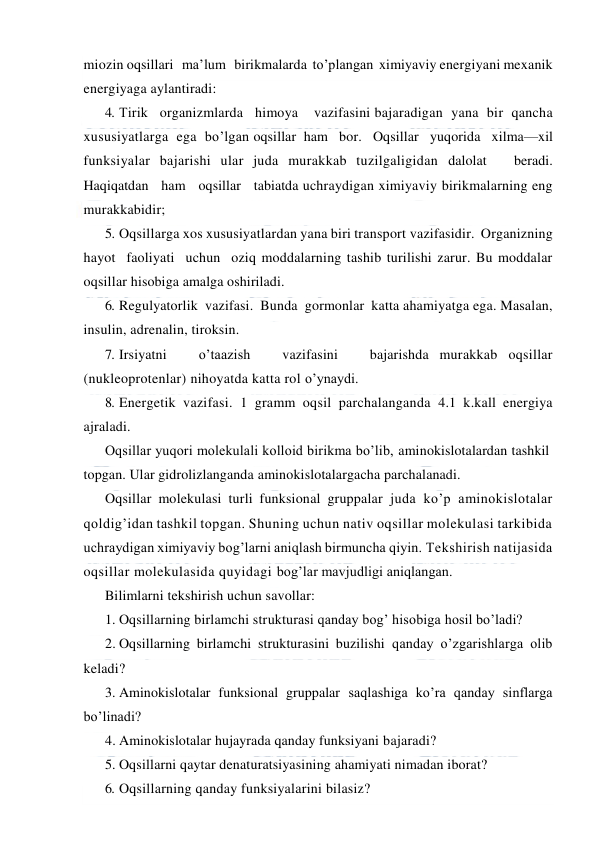  
 
miozin oqsillari   ma’lum   birikmalarda  to’plangan  ximiyaviy energiyani mexanik 
energiyaga aylantiradi: 
4. Тirik   organizmlarda   himoya    vazifasini bajaradigan  yana  bir  qancha 
xususiyatlarga  ega  bo’lgan oqsillar  ham   bor.   Oqsillar   yuqorida   xilma—xil 
funksiyalar bajarishi ular juda murakkab tuzilgaligidan dalolat   beradi.   
Haqiqatdan   ham   oqsillar   tabiatda uchraydigan ximiyaviy birikmalarning eng 
murakkabidir; 
5. Oqsillarga xos xususiyatlardan yana biri transport vazifasidir.  Organizning  
hayot  faoliyati  uchun  oziq moddalarning tashib turilishi zarur. Bu moddalar 
oqsillar hisobiga amalga oshiriladi. 
6. Regulyatorlik  vazifasi.  Bunda  gormonlar  katta ahamiyatga ega. Masalan, 
insulin, adrenalin, tiroksin.  
7. Irsiyatni   o’taazish   vazifasini   bajarishda murakkab oqsillar 
(nukleoprotenlar) nihoyatda katta rol o’ynaydi. 
8. Energetik vazifasi. 1 gramm oqsil parchalanganda 4.1 k.kall energiya 
ajraladi. 
Oqsillar yuqori molekulali kolloid birikma bo’lib, aminokislotalardan tashkil 
topgan. Ular gidrolizlanganda aminokislotalargacha parchalanadi.  
Oqsillar molekulasi turli funksional gruppalar juda ko’p aminokislotalar 
qoldig’idan tashkil topgan. Shuning uchun nativ oqsillar molekulasi tarkibida 
uchraydigan ximiyaviy bog’larni aniqlash birmuncha qiyin. Тekshirish natijasida 
oqsillar molekulasida quyidagi bog’lar mavjudligi aniqlangan. 
Bilimlarni tekshirish uchun savollar: 
1. Oqsillarning birlamchi strukturasi qanday bog’ hisobiga hosil bo’ladi? 
2. Oqsillarning birlamchi strukturasini buzilishi qanday o’zgarishlarga olib 
keladi? 
3. Aminokislotalar funksional gruppalar saqlashiga ko’ra qanday sinflarga 
bo’linadi? 
4. Aminokislotalar hujayrada qanday funksiyani bajaradi? 
5. Oqsillarni qaytar denaturatsiyasining ahamiyati nimadan iborat? 
6. Oqsillarning qanday funksiyalarini bilasiz? 
 
